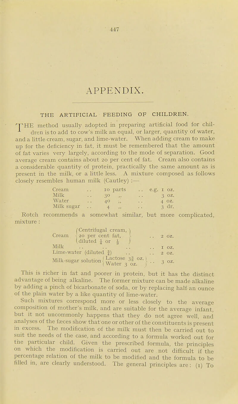 APPENDIX. THE ARTIFICIAL FEEDING OF CHILDREN. npHE method usually adopted in preparing artificial food for chil- dren is to add to cow's milk an equal, or larger, quantity of water, and a little cream, sugar, and lime-water. When adding cream to make up for the deficiency in fat, it must be remembered that the amount of fat varies very largely, according to the mode of separation. Good average cream contains about 20 per cent of fat. Cream also contains a considerable quantity of protein, practically the same amount as is present in the milk, or a little less. A mixture composed as follows closely resembles human milk (Cautley) :— Cream . . 10 parts . . e.g. i oz. Milk .. 30 • ■ 3 OZ. Water .. 40 ,, . . 4 oz. Milk sugar . . 4 ■ ■ 3 dr. Rotch recommends a somewhat similar, but more complicated, mixture : (Centrifugal creani, \ Cream ■ 20 per cent fat, - . . 2 oz. (diluted J or -J j Milk '. . . . . . . . I oz. Lime-water (diluted f) . . . . 2 oz. Milk-sugar solution-j l^f^}^^ 3| oz. j ° I Water 3 oz. J This is richer in fat and poorer in protein, but it has the distinct advantage of being alkaline. The former mixture can be made alkaline by adding a pinch of bicarbonate of soda, or by replacing half an ounce of the plain water by a hke quantity of lime-water. Such mixtures correspond more or less closely to the average composition of mother's milk, and are suitable for the average infant, but it not uncommonly happens that they do not agree well, and analyses of the feeces show that one or other of the constituents is present in excess. The modification of the milk must then be carried out to suit the needs of the case, and according to a formula worked out for the particular child. Given the prescribed formula, the principles on which the modification is carried out are not difficult if the percentage relation of the milk to be modified and the formula to be filled in, are clearly understood. The general principles are: (i) To