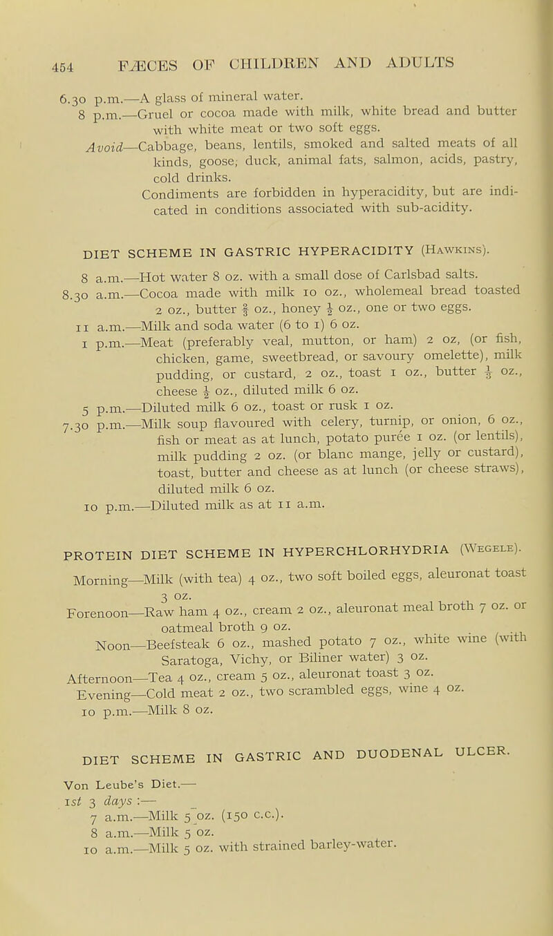 6.30 p.m.—A glass of mineral water. 8 p.m. Gruel or cocoa made with milk, white bread and butter with white meat or two soft eggs. Avoid Cabbage, beans, lentils, smoked and salted meats of all kinds, goose; duck, animal fats, salmon, acids, pastry, cold drinks. Condiments are forbidden in hyperacidity, but are indi- cated in conditions associated with sub-acidity. DIET SCHEME IN GASTRIC HYPERACIDITY (Hawkins). 8 a.m.—Hot water 8 oz. with a small dose of Carlsbad salts. 8.30 a.m.—Cocoa made with milk 10 oz., wholemeal bread toasted 2 oz., butter f oz., honey | oz., one or two eggs. II a.m.—Milk and soda water (6 to i) 6 oz. I p.m.—Meat (preferably veal, mutton, or ham) 2 oz, (or fish, chicken, game, sweetbread, or savoury omelette), milk pudding, or custard, 2 oz., toast i oz., butter ^ oz., cheese J oz., diluted milk 6 oz. 3 p.m.—Diluted milk 6 oz., toast or rusk i oz. 7.30 p.m.—Milk soup flavoured with celery, turnip, or onion, 6 oz., fish or meat as at lunch, potato puree i oz. (or lentils), milk pudding 2 oz. (or blanc mange, jelly or custard), toast, butter and cheese as at lunch (or cheese straws), diluted milk 6 oz. 10 p.m.—Diluted milk as at 11 a.m. PROTEIN DIET SCHEME IN HYPERCHLORHYDRIA (Wegele). Morning—Milk (with tea) 4 oz., two soft boiled eggs, aleuronat toast 3 02. Forenoon—Raw ham 4 oz., cream 2 oz., aleuronat meal broth 7 oz. or oatmeal broth 9 oz. Noon—Beefsteak 6 oz., mashed potato 7 oz., white wme (with Saratoga, Vichy, or BHiner water) 3 oz. Afternoon—Tea 4 oz., cream 5 oz., aleuronat toast 3 oz. Evening—Cold meat 2 oz., two scrambled eggs, wme 4 oz. 10 p.m.—Milk 8 oz. DIET SCHEME IN GASTRIC AND DUODENAL ULCER. Von Leube's Diet.— ist 3 days :— 7 a.m.—Milk 5~oz. (150 c.c). 8 a.m.—Milk 5 oz.