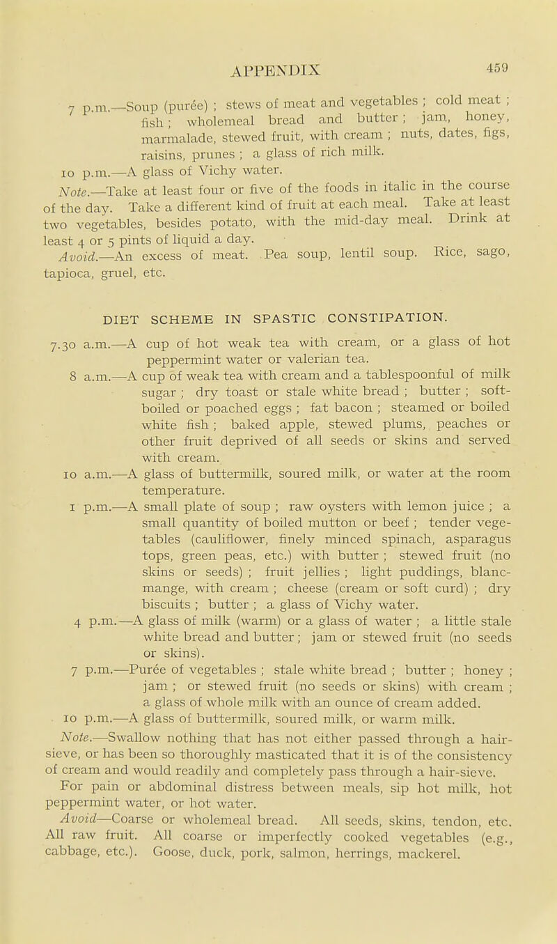 7 p m —Soup (puree) ; stews of meat and vegetables ; cold meat ; lish; wholemeal bread and butter; jam, honey, marmalade, stewed fruit, with cream ; nuts, dates, figs, raisins, prunes ; a glass of rich milk, lo p.m.—A glass of Vichy water. iVoie.—Take at least four or five of the foods in italic in the course of the day. Take a different kind of fruit at each meal. Take at least two vegetables, besides potato, with the mid-day meal. Drink at least 4 or 5 pints of liquid a day. Avoid.—An excess of meat. Pea soup, lentil soup. Rice, sago, tapioca, gruel, etc. DIET SCHEME IN SPASTIC CONSTIPATION. 7.30 a.m.—A cup of hot weak tea with cream, or a glass of hot peppermint water or valerian tea. 8 a.m.—A cup of weak tea with cream and a tablespoonful of milk sugar ; dry toast or stale white bread ; butter ; soft- boiled or poached eggs ; fat bacon ; steamed or boiled white fish; baked apple, stewed plums, peaches or other fruit deprived of all seeds or skins and served with cream. 10 a.m.—A glass of buttermilk, soured milk, or water at the room temperature. I p.m.—A small plate of soup ; raw oysters with lemon juice ; a small quantity of boiled mutton or beef ; tender vege- tables (cauliflower, finely minced spinach, asparagus tops, green peas, etc.) with butter ; stewed fruit (no skins or seeds) ; fruit jellies ; light puddings, blanc- mange, with cream ; cheese (cream or soft curd) ; dry biscuits ; butter ; a glass of Vichy water. 4 p.m.—A glass of milk (warm) or a glass of water ; a little stale white bread and butter; jam or stewed fruit (no seeds or skins). 7 p.m.—Puree of vegetables ; stale white bread ; butter ; honey ; jam ; or stewed fruit (no seeds or skins) with cream ; a glass of whole milk with an ounce of cream added. 10 p.m.—A glass of buttermilk, soured milk, or warm milk. Note.—Swallow nothing that has not either passed through a hair- sieve, or has been so thoroughly masticated that it is of the consistency of cream and would readily and completely pass through a hair-sieve. For pain or abdominal distress between meals, sip hot milk, hot peppermint water, or hot water. Avoid—Coarse or wholemeal bread. All seeds, skins, tendon, etc. All raw fruit. All coarse or imperfectly cooked vegetables (e.g., cabbage, etc.). Goose, duck, pork, salm.on, herrings, mackerel.