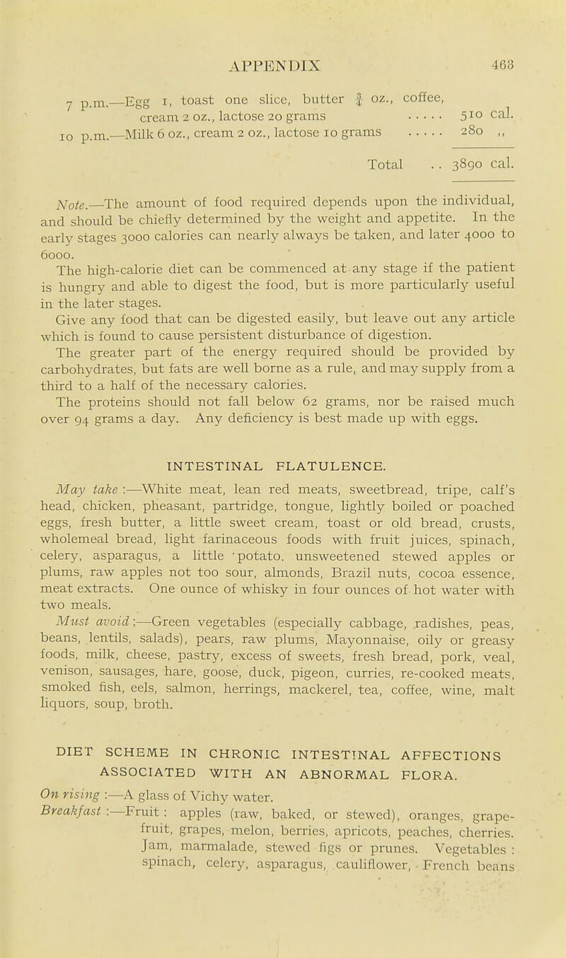 Egg I, toast one slice, butter ^ oz., coffee, cream 2 oz., lactose 20 grams 510 cal. Milk 6 oz., cream 2 oz., lactose 10 grams 280 ,, Total . . 3890 cal. jVo/e. The amount of food required depends upon the individual, and should be chiefly determined by the weight and appetite. In the early stages 3000 calories can nearly always be taken, and later 4000 to 6000. The high-calorie diet can be commenced at any stage if the patient is hungry and able to digest the food, but is more particularly useful in the later stages. Give any food that can be digested easily, but leave out any article which is found to cause persistent disturbance of digestion. The greater part of the energy required should be provided by carbohydrates, but fats are well borne as a rule, and may supply from a third to a half of the necessary calories. The proteins should not fall below 62 grams, nor be raised much over 94 grams a day. Any deficiency is best made up with eggs. INTESTINAL FLATULENCE. May take :—White meat, lean red meats, sweetbread, tripe, calf's head, chicken, pheasant, partridge, tongue, lightly boiled or poached eggs, fresh butter, a little sweet cream, toast or old bread, crusts, wholemeal bread, light farinaceous foods with fruit juices, spinach, celery, asparagus, a little 'potato, unsweetened stewed apples or plums, raw apples not too sour, almonds, Brazil nuts, cocoa essence, meat extracts. One ounce of whisky in four ounces of hot water with two meals. Must avoid:—Green vegetables (especially cabbage, radishes, peas, beans, lentils, salads), pears, raw plum.s. Mayonnaise, oily or greasy foods, milk, cheese, pastry, excess of sweets, fresh bread, pork, veal, venison, sausages, hare, goose, duck, pigeon, curries, re-cooked meats, smoked fish, eels, salmon, herrings, mackerel, tea, coffee, wine, malt liquors, soup, broth. 7 p.m.— 10 p.m.— DIET SCHEME IN CHRONIC INTESTINAL AFFECTIONS ASSOCIATED WITH AN ABNORMAL FLORA. On rising :—A glass of Vichy water. Breakfast :—Fruit : apples (raw, baked, or stewed), oranges, grape- fruit, grapes, melon, berries, apricots, peaches, cherries. Jam, marmalade, stewed figs or prunes. Vegetables : spinach, celery, asparagus, cauUflower, French beans