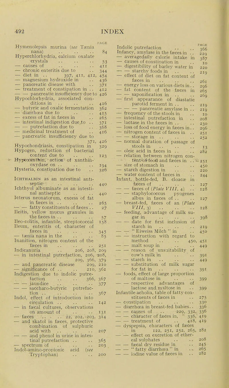 I'AGK Hymeiiolepsis murina (sec Taenia nana) .. .. .. 84 Hyperchlorhydria, calcium oxalate crystals 53 — causes of .. .. . . 411 — chronic enteritis due to . . 344 — diet in .. 397, 411, 412, 454 — magnesium hydroxide in .. 436 — pancreatic disease with . . 371 — treatment of constipation in . . 412 pancreatic insufficiency due to 426 Hypochlorhydria, associated con- ditions in . . . . .. 416 — butyric and oxalic fermentation 362 -— diarrhoea due to .. . . 415 — excess of fat in faBces in .. 265 — intestinal indigestion due .to .. 371 putrefaction due to . . 368 — medicinal treatment of . . 416 — pancreatic insufficiency due to 371, 426 Hypochondriasis, constipation in 329 Hypogen, reduction of bacterial content due to .. .. 123 ■'<•■ Hypbyanthin, • action -of xanthin- oxydase on . . . . .. 194 Hysteria, constipation due to . . 326 ICHTHALBIN as an mtestinal anti- septic . . .. .. 440 Ichthyol albuminate as an intesti- nal antiseptic .. .. 440 Icterus neonatorum, excess of fat in fasces in .. .. .. 265 '—— fatty constituents of faeces .. 27 Ileitis, yellow mucus granules in the fasces in .. .. .. 57 Ileo-colitis, infantile, streptococcal 158 Ileum, enteritis of, character of faeces in .. .. .. 345 — taenia nana in the . . . . 85 Inanition, nitrogen content of the faeces in .. .. .. 251 Indicanuria .. 206, 208, 209 — in intestinal putrefaction, 206; 208, 209, 366, 379 — and pancreatic disease 209, 210 — significance of . . .. 210, 361 Indigestion due to indolic putre- faction .. .. 366, 367 jaundice .. .. .. 377 saccharo-but>Tic putrefac- tion .. .. .. .. 367 Indol, effect of introduction into circulation .. .. .. 142 — in fffical cultures, observations on amount of .. .. 131 — fasces 22', 202, 203, 314 — and skatol in faces, protective combination of sulphuric acid with . . . . . . 207 • and phenol in urine in intes- tinal putrefaction . . . . 365 — spectrum of . . . . . . 203 Indol-amino-propionic acid {see Tryptophan) .. .. 200 Indolic putrefaction .. .. ^66 Infancy, amylase in the fa;ces in .. 229 — averagedaily calorie intake in 387 — causes of constioation in .. 10 — digestibility of barley water in 220 starchy foods in .. .. 219 — effect of diet on fat content of fasces in .. .. .. 261 — energy loss on various diets in.. 296 — fat content of the fajces in 265 saponification in .. .. 269 — first appearance of diastatic pjurotid ferment in .. .. 219 pancreatic amylase in .. 219 — frequency of the stools in .. 10 — intestinal putrefaction in .. 208 — lactase in the fasces in .. .. 230 — loss of food energy in fasces in.. 296 — nitrogen content of fffices in .. 251 storage in .. .. .. 252 — normal duration of passage of stools in .. .. .. 13 — oleic acid in fasces in .. .. 282 — relation between nitrogen con- tent'ioifood and faces in ..'—251 — size of stomach in .. .. 450 — starch digestion in .. .. 220 — water content of faces in . . 244 Infant, bottle-fed, B. cloaca in faces of .. .. .. 127 faces of {Plate VIII, 4) .. 128 staphylococcus pyogenes albus in faces of .. .. 127 — breast-fed, faces of an {Plate VIII, 3) 128 — feeding, advantage of milk su- gar in 398 date for first inclusion of starch in .. .. .. 219  Eiweiss Milch in .. 450 instruction with regard to method .. .. 450, 451 malt soup in .. .. 449 — — reason of unsuitability of cow's milk in .. .. 391 — — starch in .. . . .. 449 — — substitution of milk sugar for fat in .. .. .. 391 — foods, effect of large proportion of maltose in .. .. 399 — — respective advantages of lactose and maltose in .. 399 Infantile acholia, table of fatty con- stituents of faces in .. 275 — constipation .. .. .. 330 — diarrhoea in breast-fed babies.. 336 ca,uses of .. 220, 332, 336 cliaracter of faces in. ' 336, 419 — — treatment of .. 418, 419 — dyspepsia, characters of faces in 122, 251, 252, 265, 282 effect on excretion of ether- eal sulphates .. .. 20S facal dry residue in .. 245  fatty diarrhoea  in .. 265 iodine value of faces in .. 282