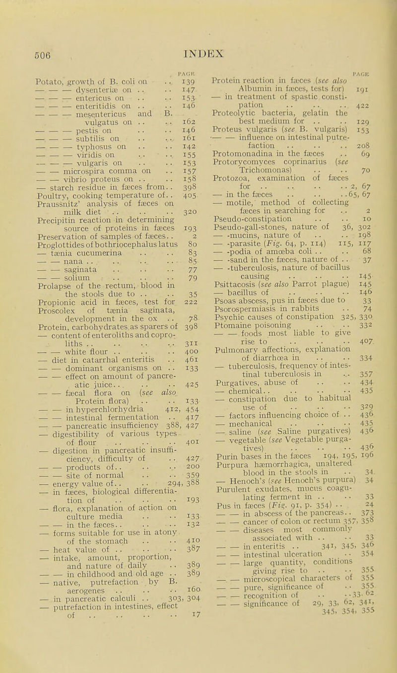 rA<;i! Potato, growth of B. coU on .. 139 — dysenterue 011 . . • • i-\7 cntericus on .. .. i53 enteritidis on . . . . 146 — me^entericus and B. vulgatus on . . . . 162 — pestis on .. • • 146 subtilis on .. . . 161 typhosus on . . .. 142 viridis on .. . . 155 vulgaris on .. .. 153 microspira comma on .. 157 vibrio proteus on .. .. 158 — starch residue in fasces from.. 398 Poultry, cooking temperature of. . 405 Praussnitz' analysis of fseces on milk diet 320 Precipitin reaction in determining source of proteins in fjeces 193 Preservation of samples of faeces. . 2 Proglottides of bothriocephalus latus 80 — taenia cucumerina . . . . 83 nana .. .. .■ ... 85 saginata .. .. .. 77 — ■— solium . . . . .. 79 Prolapse of the rectum, blood in the stools due to .. .. 35 Propionic acid in fasces, test for 222 Proscolex of taenia saginata, development in the ox . . 78 Protein, carbohydrates as sparers of 398 — content of enteroliths and copro- liths .-311 white flour .. .. .. 400 — diet in catarrhal enteritis . . 461 dominant organisms on .. 133 — .— effect on amount of pancre- atic juice.. , . . . . 425 fajcal flora on {see also Protein flora) .. .. 133 in hyperchlorhydria 412, 454 intestinal fermentation .. 417 pancreatic insufficiency 388, 427 — digestibility of various types of flour .. . - .■ 401 — digestion in pancreatic insuffi- ciency, difficulty of . . 427 products of.. .. •• 200 ■ site of normal . . . . 359 — energy value of. . • • 294, 3S8 — in fEEces, biological differentia- tion of 193 — flora, explanation of action on culture media .. • • i33 in the fteces. . 132 — forms suitable for use in atony of the stomach .. . • 410 — heat value of .. • • • ■ 387 — intake, amount, proportion, and nature of daily . • 389 in childhood and old age . . 389 — native, putrefaction by B. aerogenes .. ■ • • • 160 — in pancreatic calculi . . 303. 304 — putrefaction in intestines, effect of 17 Protein reaction in fajces {see also Albumin in fasces, tests for) — in treatment of spastic consti- pation Proteolytic bacteria, gelatin the best medium for .. Proteus vulgaris {see B. vulgaris) influence on intestinal putre- faction . . .. .. Protomonadina in the fasces Protorycomyces coprinarius {see Trichomonas) Protozoa, examination of fasces for .. .. .. .. 2, 67 — in the fasces .. .. .. 65, 67 — motile, method of collecting fasces in searching for Pseudo-constipation Pseudo-gall-stones, nature of —■ -mucins, nature of — -parasite (Fig. 64, p. 114) 115, 117 — -podia of amcEba coli . . — -sand in the fteces, nature of . . •—• -tuberculosis, nature of bacillus causing Psittacosis {see also Parrot plague) — bacillus of Psoas abscess, pus in fseces due to Psorospermiasis in rabbits 191 422 129 153 208 09 70 2 10 36, 302 . . 198 68 37 145 145 146 33 74 Psychic causes of constipation 325, 330 Ptomaine poisonmg .. . • 332 — — foods most liable to give rise to .. . ■ • • 407. Pulmonary affections, explanation of diarrhcea in .. .. 334 — tuberculosis, frequency of intes- tinal tuberculosis in ... 357 Purgatives, abuse of .. .. 434- —- chemical.. .. • • • • 435 — constipation due to habitual use of • • • • •• 329 — factors influencing choice of .. 43^ — mechanical . . • • • ■ 435 — saline {see Saline purgatives) 436 — vegetable (see Vegetable purga- tives) 43'> Purin bases in the fasces 194, i95, 196 Purpura hasmorrhagica, unaltered blood in the stools in .. 3-1 — Henoch's (see Henoch's purpura) 34 Purulent exudates, myicus coagu- lating ferment in .. . • 33 Pus in fteces (F;?. 91. P- 354) • • 24 in abscess of the pancreas.. 373 _ cancer of colon or rectum 357, 358 diseases most commonly associated with .. • • 33 in enteritis .. 34i. 345, 34^ intestinal ulceration • • 354 large quantity, conditions giving rise to .. • • 355 microscopical characters of 355 pure, significance of • ■ 355 recognition of .. ■•33'62 significance of 29, 33. 62, 341. 345, 354. 355