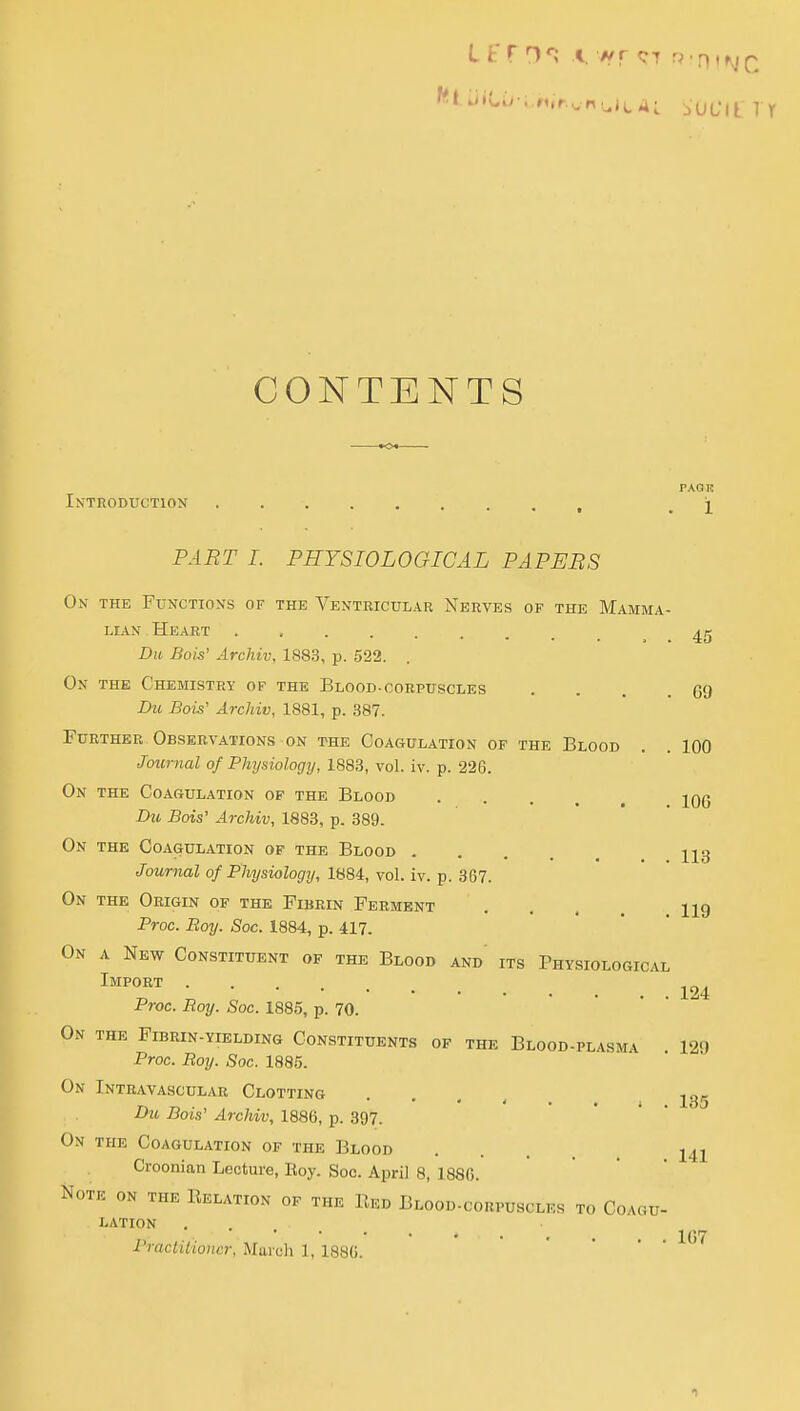 CONTENTS PAQR Introduction , ^ j PART I. PHYSIOLOGICAL PAPEBS On the Functions of the Venteicular Nerves of the Mamma- lian Heart _ Du Bois' Archiv, 1883, p. 522. On the Chemistry of the Blood-corpuscles . . . .69 Du Bois' Archiv, 1881, p. 387. Further Observations ON the Coagulation of the Blood . . 100 Journal of Physiology, 1883, vol. iv. p. 226. On the Coagulation of the Blood jOG Du Bois' Archiv, 1883, p. 389. On the Coagulation of the Blood 123 Journal of Physiology, 1884, vol. iv. p. 367. On the Origin of the Fibrin Ferment . . . , hq Proc. Boy. Soc. 1884, p. 417. On a New Constituent of the Blood and its Physiological Import Proc. Boy. Soc. 1885, p. 70. On the Fibrin-yielding Constituents of the Blood-plasma 129 Proc. Boy. Soc. 1885. On Intravascular Clotting . . . , 135 Du Bois' Archiv, 1886, p. 397. On the Coagulation of the Blood .... 141 Croonian Lecture, Eoy. Soc. April 8, 1886. Note on the Relation of the Red Blood-corpusclkh to Coagu- lation Practitioner, Murcli 1, 1880. '  • • ' 1