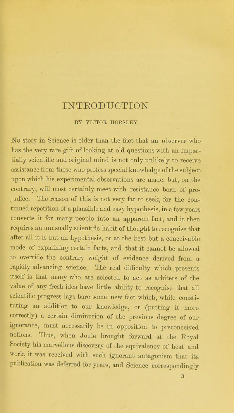 INTRODUCTION BY VICTOR HOESLEY No story in Science is older than the fact that an observer who has the very rare gift of looking at old questions with an impar- tially scientific and original mind is not only unlikely to receive assistance from those who profess special knowledge of the subject upon which his experimental observations are made, but, on the contrary, will most certainly meet with resistance born of pre- judice. The reason of this is not very far to seek, for the con- tiaued repetition of a plausible and easy hypothesis, in a few years converts it for many people into an apparent fact, and it then reqiiires an unusually scientific habit of thought to recognise that after all it is but an hypothesis, or at the best but a conceivable mode of explaining certain facts, and that it cannot be allowed to override the contrary weight of evidence derived from a rapidly advancing science. The real difficulty which presents itself is that many who are selected to act as arbiters of the value of any fresh idea have little ability to recognise that all scientific progi-ess lays bare some new fact which, while consti- tuting an addition to our knowledge, or (putting it more correctly) a certain diminution of the previous degree of our Ignorance, must necessarily be in opposition to preconceived notions. Thus, when Joule brought forward at the Eoyal Society his marvellous discovery of the equivalency of heat and work, it was received with such ignorant antagonism that its publication was deferred for years, and Science correspondingly B