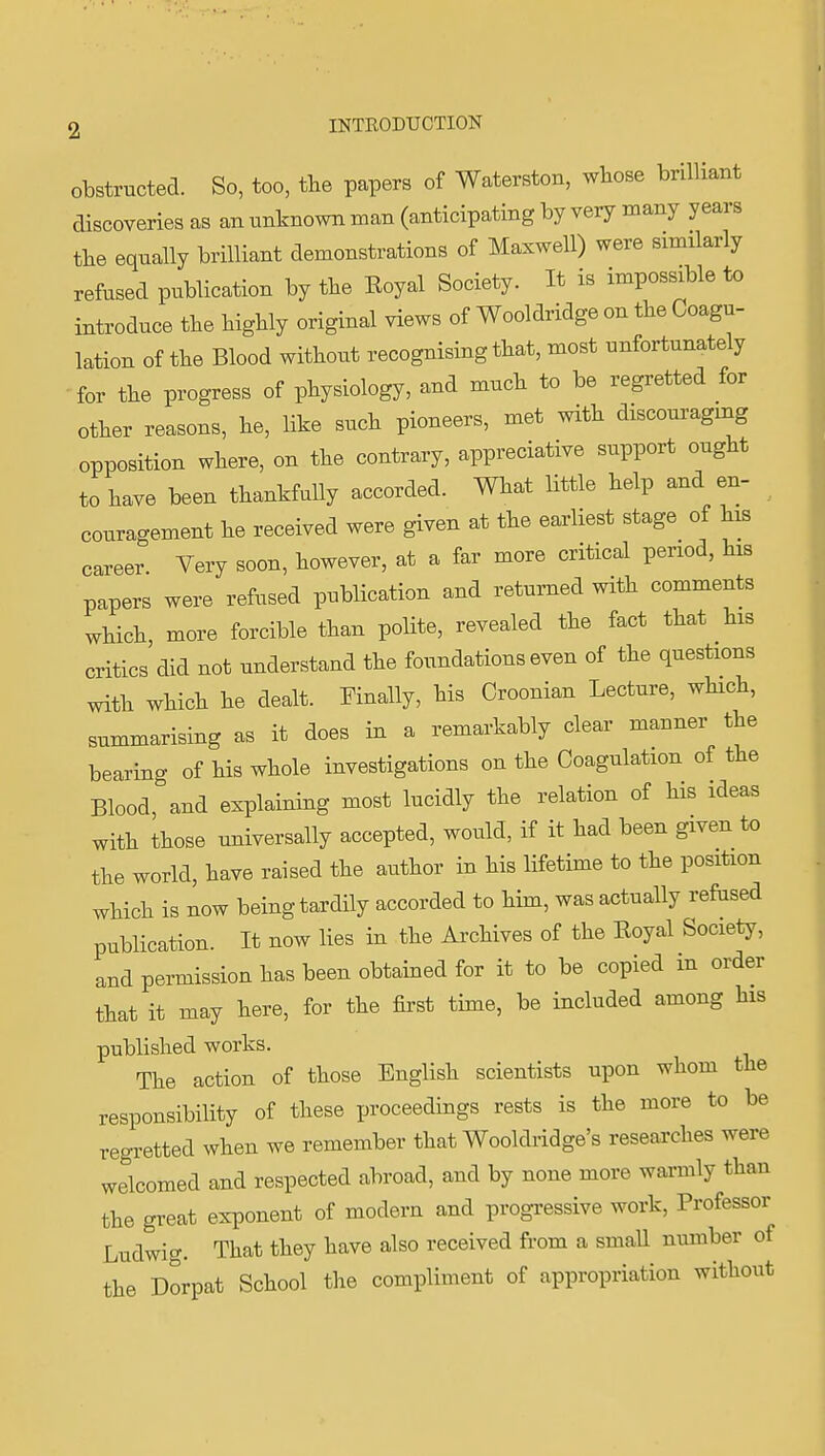 obstructed. So, too, the papers of Waterston, wbose brilliant discoveries as an unknown man (anticipating by very many years the equally brilliant demonstrations of Maxwell) were similarly refused publication by the Eoyal Society. It is impossible to introduce the highly original views of Wooldridge on the Coagu- lation of the Blood without recognising that, most unfortunately for the progress of physiology, and much to be regretted for other reasons, he, like such pioneers, met with discouraging opposition where, on the contrary, appreciative support ought to have been thankfully accorded. What little help and en- couragement he received were given at the earliest stage of his career. Very soon, however, at a far more critical period, his papers were refused publication and returned with comments which, more forcible than polite, revealed the fact that his critics did not understand the foundations even of the questions with which he dealt. Finally, his Croonian Lecture, which, summarising as it does in a remarkably clear manner the bearing of his whole investigations on the Coagulation of the Blood, and explaining most lucidly the relation of his ideas with those miiversally accepted, would, if it had been given to the world, have raised the author in his lifetime to the position which is now being tardily accorded to him, was actually refused publication. It now lies in the Archives of the Eoyal Society, and permission has been obtained for it to be copied in order that it may here, for the first time, be included among his published works. The action of those English scientists upon whom the responsibility of these proceedings rests is the more to be regretted when we remember that Wooldridge's researches were welcomed and respected abroad, and by none more warmly than the great exponent of modern and progressive work. Professor Ludwig. That they have also received from a smaU number of the Dorpat School the compliment of appropriation without