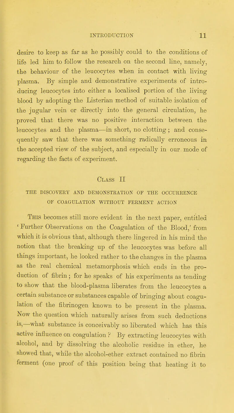 desire to keep as far as he possibly could to the conditions of life led him to follow the research on the second line, namely, the behaviour of the leucocytes when in contact with living plasma. By simple and demonstrative experiments of intro- ducing leucocytes into either a localised portion of the living blood by adopting the Listerian method of suitable isolation of the jugular vein or directly into the general circulation, he proved that there was no positive interaction between the leucocytes and the plasma—in short, no clotting; and conse- quently saw that there was something radically erroneous in the accepted view of the subject, and especially in our mode of regarding the facts of experiment. Class II THE DISCOVERY AND DEMONSTRATION OF THE OCCURRENCE OF COAGULATION WITHOUT FERMENT ACTION This becomes still more evident in the next paper, entitled ' Further Observations on the Coagulation of the Blood,' from which it is obvioas that, although there lingered in his mind the notion that the breaking up of the leucocytes was before all things important, he looked rather to the changes in the plasma as the real chemical metamorphosis which ends in the pro- duction of fibrin; for he speaks of his experiments as tending to show that the blood-plasma liberates from the leucocytes a certain substance or substances capable of bringing about coagu- lation of the fibrinogen known to be present in the plasma. Now the question which naturally arises from such deductions IS,—what substance is conceivably so liberated which has this active influence on coagulation ? By extracting leucocytes with alcohol, and by dissolving the alcoholic residue in ether, he showed that, while the alcohol-ether extract contained no fibrin ferment (one proof of this position being that heating it to