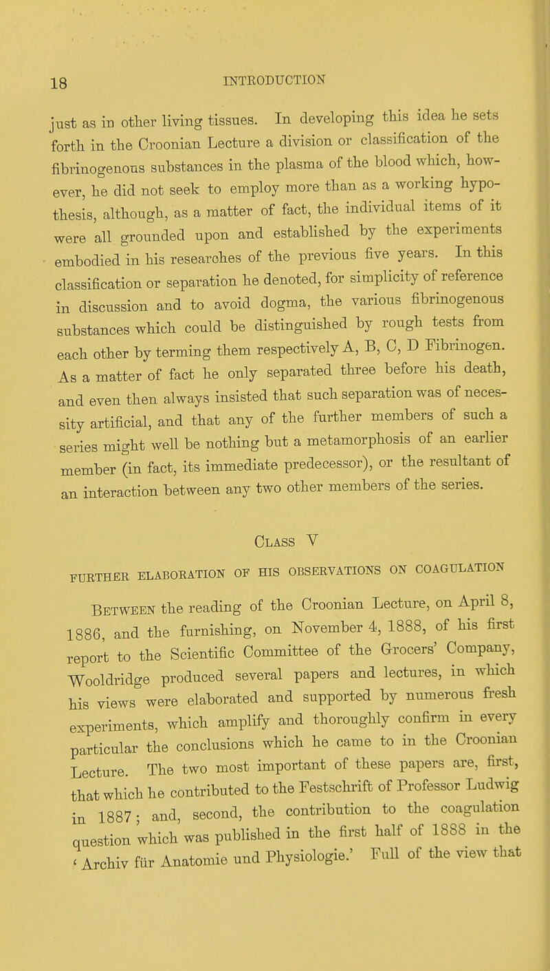 just as in other living tissues. In developing this idea he sets forth in the Oroonian Lecture a division or classification of the fibrinogenons substances in the plasma of the blood which, how- ever, he did not seek to employ more than as a working hypo- thesis, although, as a matter of fact, the individual items of it were all grounded upon and established by the experiments embodied in his researches of the previous five years. In this classification or separation he denoted, for simplicity of reference in discussion and to avoid dogma, the various fibrinogenons substances which could be distinguished by rough tests from each other by terming them respectively A, B, 0, D Fibrinogen. As a matter of fact he only separated three before his death, and even then always insisted that such separation was of neces- sity artificial, and that any of the further members of such a ■series might well be nothing but a metamorphosis of an earlier member (in fact, its immediate predecessor), or the resultant of an interaction between any two other members of the series. Class V FURTHER ELABORATION OF HIS OBSERVATIONS ON COAGULATION Between the reading of the Croonian Lecture, on April 8, 1886, and the furnishing, on November 4, 1888, of his first report to the Scientific Committee of the Grocers' Company, Wooldridge produced several papers and lectures, in wHch his views were elaborated and supported by numerous fresh experiments, which amplify and thoroughly confirm in every particular the conclusions which he came to in the Croonian Lecture. The two most important of these papers are, first, that which he contributed to the Festschrift of Professor Ludwig in 1887- and, second, the contribution to the coagulation question which was published in the first half of 1888 in the ' Archiv fiir Anatomie und Physiologie.' Full of the view that