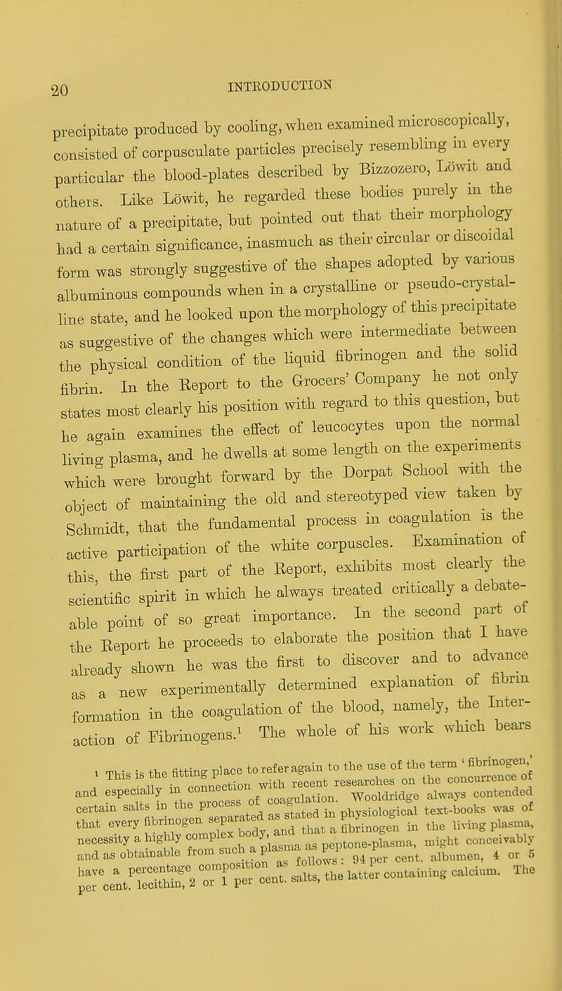 precipitate produced by cooling, when examined microscopically, consisted of corpusculate particles precisely resemblmg m every particular the blood-plates described by Biz.ozero, Lowit and others. Like Lowit, he regarded these bodies purely m the nature of a precipitate, but pointed out that their morphology had a certain sigmficance, inasmuch as their circular or drscoidal form was strongly suggestive of the shapes adopted by various albuminous compounds when in a crystaUine or pseudo-crystal- line state, and he looked upon the morphology of this precipitate as suggestive of the changes which were intermediate between the physical condition of the liquid fibrinogen and the solid fibrin In the Keport to the Grocers' Company he not only states most clearly his position with regard to this question, but he again examines the effect of leucocytes upon the normal living plasma, and he dwells at some length on the experiments which were brought forward by the Dorpat School with the object of maintaining the old and stereotyped view taken by Schmidt, that the fundamental process in coagulation is the active participation of the white corpuscles. Exammation of this the first part of the Report, exhibits most clearly the scientific spirit in which he always treated critically a debate- able point of so great importance. In the second par^ of the Report he proceeds to elaborate the position that I have already shown he was the first to discover and to advance as a new experimentally determined explanation of fibrm formation in the coagulation of the blood, namely, the Inter- action of Fibrinogens.^ The whole of his work which beaxs , .n^-• • .T, fiHlT^rrilace to refer again to the use Of the term'fibrinogen,' . Ttas IS he fitting place to re^^ g ^^^^^^^^ concurrence of and Wooldridge always contended certain salts m the PO'^esb oi b physiological text-books was of that -ry fibrinogen s^^^^^^^^^^ Uving plas.a. ^::UtnSS^rnnis:^::^elattLcontai. The