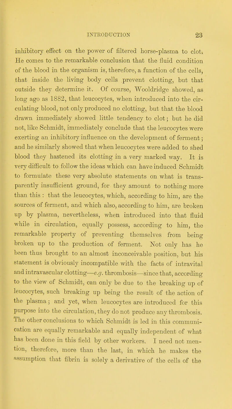 inhibitory effect on the power of filtered horse-plasma to clot. He comes to the remarkable conclusion that the fluid condition of the blood in the organism is, therefore, a function of the cells, that inside the living body cells prevent clotting, but that outside they determine it. Of course, Wooldridge showed, as long ago as 1882, that leucocytes, when introduced into the cir- culating blood, not only produced no clotting, but that the blood drawn immediately showed little tendency to clot; but he did not, like Schmidt, immediately conclude that the leucocytes were exerting an inhibitory influence on the development of ferment; and he similarly showed that when leucocytes were added to shed blood they hastened its clotting in a very marked way . It is very difiicult to follow the ideas which can have induced Schmidt to formulate these very absolute statements on what is trans- parently insufficient ground, for they amount to nothing more than this : that the leucocytes, which, according to him, are the sources of ferment, and which also, according to him, are broken up by plasma, nevertheless, when introduced into that fluid while in circulation, equally possess, according to him, the remarkable property of preventing themselves from being broken up to the production of ferment. Not only has he been thus brought to an almost inconceivable position, but his statement is obviously incompatible with the facts of intravital and intravascular clotting—e.g. thrombosis—since that, according to the view of Schmidt, can only be due to the breaking up of leucocytes, such breaking up being the result of the action of the plasma; and yet, when leucocytes are introduced for this purpose into the circulation, they do not produce any thrombosis. The other conclusions to which Schmidt is led in this communi- cation are equally remarkable and equally independent of what has been done in this field by other workers. I need not men- tion, therefore, more than the last, in which he makes the fiflsumption that fibrin is solely a derivative of the cells of the