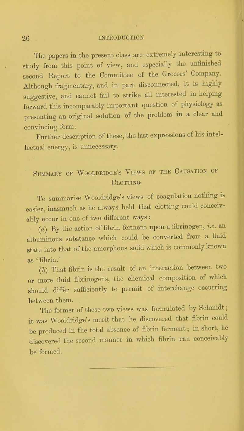 The papers in tlie present class are extremely interesting to study from this point of view, and especially the unfinished second Eeport to the Committee of the Grocers' Company. Although fragmentary, and in part disconnected, it is highly suggestive, and cannot fail to strike all interested in helping forward this incomparably important question of physiology as presenting an original solution of the problem in a clear and convincing form. Further description of these, the last expressions of his intel- lectual energy, is unnecessary. Summary of Wooldridge's Views of the Causation of Clotting To summarise Wooldridge's views of coagulation nothing is easier, inasmuch as he always held that clotting could conceiv- ably occur in one of two different ways: (a) By the action of fibrin ferment upon a fibrinogen, i.e. an albuminous substance which could be converted from a fluid state into that of the amorphous solid which is commonly known as ' fibrin.' (h) That fibrin is the result of an interaction between two or more fluid fibrinogens, the chemical composition of which should differ sufficiently to permit of interchange occurring between them. The former of these two views was formulated by Schmidt; it was Wooldridge's merit that he discovered that fibrin could be produced in the total absence of fibrin ferment; in short, he discovered the second manner in which fibrin can conceivably be formed.