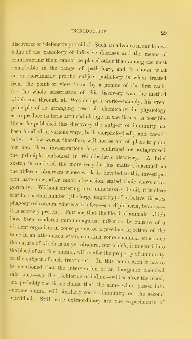 discoverer of ' defensive proteids.' Such an advance in our know- ledge of the pathology of infective diseases and the means of counteracting them cannot be placed other than among the most remarkable in the range of pathology, and it shows what an extraordinarily prolific subject pathology is when treated from the point of view taken by a genius of the first rank, for the whole substratum of this discovery was the method which ran through all Wooldridge's work—namely, his great principle of so arranging research chemically in physiology as to produce as little artificial change in the tissues as possible. Since he published this discovery the subject of immunity has been handled in various ways, both morphologically and chemi- cally. A few words, therefore, will not be out of place to point out how these investigations have confirmed or antagonised the principle embodied in Wooldridge's discovery. A brief sketch is rendered the more easy in this matter, inasmuch as the different observers whose work is devoted to this investiga- tion have now, after much discussion, stated their views cate- gorically. Without entering into unnecessary detail, it is clear that in a certain number (the large majority) of infective diseases phagocytosis occurs, whereas in a few~e.g. diphtheria, tetanus- it is scarcely present. Further, that the blood of animals, which have been rendered immune against infection by culture of a virulent organism in consequence of a previous injection of the same in an attenuated state, contains some chemical substance the nature of which is as yet obscure, but which, if injected into the blood of another animal, will confer the property of immunity on the subject of such treatment. In this connection it has to be mentioned that the intervention of an inorganic chemical substance-e.^. the trichloride of iodine-will so alter the blood, and probably the tissue fluids, that the same when passed into another animal will similarly confer immunity on the second individual. Still more extraordinary are the experiments of