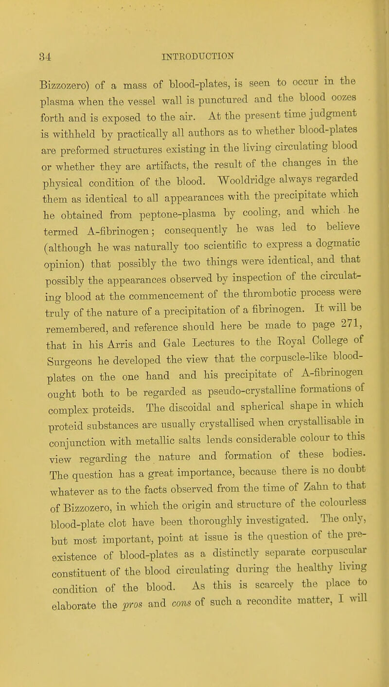 Bizzozero) of a mass of blood-plates, is seen to occur in the plasma when the vessel wall is punotured and the blood oozes forth and is exposed to the air. At the present time judgment is withheld by practically all authors as to whether blood-plates are preformed structures existing in the living circixlating blood or whether they are artifacts, the result of the changes in the physical condition of the blood. Wooldridge always regarded them as identical to all appearances with the precipitate which he obtained from peptone-plasma by cooling, and which . he termed A-fibrinogen; consequently he was led to believe (although he was naturally too scientific to express a dogmatic opinion) that possibly the two things were identical, and that possibly the appearances observed by inspection of the circulat- ing blood at the commencement of the thrombotic process were truly of the nature of a precipitation of a fibrinogen. It will be remembered, and reference should here be made to page 271, that in his Arris and Gale Lectures to the Eoyal College of Surgeons he developed the view that the corpuscle-like blood- plates on the one hand and his precipitate of A-fibrinogen ought both to be regarded as pseudo-crystalline formations of complex proteids. The discoidal and spherical shape in which proteid substances are usually crystallised when crystallisable in conjunction with metallic salts lends considerable colour to this view regarding the nature and formation of these bodies. The question has a great importance, because there is no doubt whatever as to the facts observed from the time of Zahn to that of Bizzozero, in which the origin and structure of the colourless blood-plate clot have been thoroughly investigated. The only, but most important, point at issue is the question of the pre- existence of blood-plates as a distinctly separate corpuscular constituent of the blood circulating during the healthy living condition of the blood. As this is scarcely the place to elaborate the pros and cons of such a recondite matter, I vAW