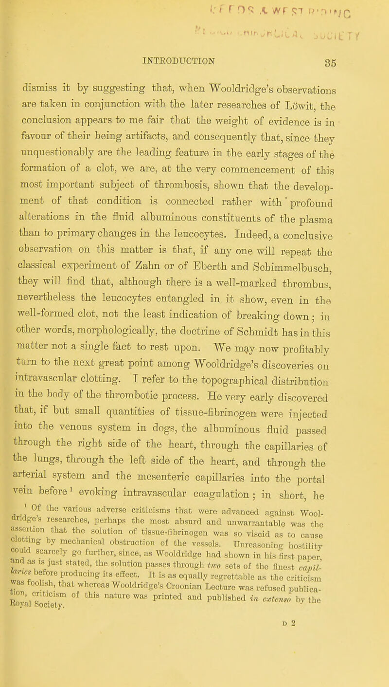 dismiss it by suggesting that, wlien Wooldridge's observations are taken in conjunction witb the later researches of Lowit, the conclusion ajipears to me fair that the weight of evidence is in favour of their being artifacts, and consequently that, since they unquestionably are the leading feature in the early stages of the formation of a clot, we are, at the very commencement of this most important subject of thrombosis, shown that the develop- ment of that condition is connected rather with profound alterations in the fluid albuminous constituents of the plasma than to primary changes in tlie leucocytes. Indeed, a conclusive observation on this matter is that, if any one will repeat the classical experiment of Zahn or of Eberth and Schimmelbusch, they will find that, although there is a well-marked thrombus, nevertheless the leucocytes entangled in it show, even in the well-formed clot, not the least indication of breaking down; in other words, morphologically, the doctrine of Schmidt has in this matter not a single fact to rest upon. We may now profitably turn to the next great point among Wooldridge's discoveries on intravascular clotting. I refer to the topographical distribution m the body of the thrombotic process. He very early discovered that, if but small quantities of tissue-fibrinogen were injected into the venous system in dogs, the albuminous fluid passed through the right side of the heart, through the capillaries of the lungs, through the left side of the heart, and through the arterial system and the mesenteric capillaries into the portal vein before' evoking intravascular coagulation; in short, he 'Of the various adverse criticisms that were advanced against Wool- dridge's researches, perhaps the most absurd and unwarrantable was the assertion that the solution of tissue-fibrinogen was so viscid as (o cause Clotting by mechanical obstruction of the vessels. Unreasoning hostility could scarcely go further, since, as Wooldridge had shown in his first paper and as IS just stated, the solution passes through two sets of the finest rami- l^rte, before producing its effect. It is as equally regrettable as the criticism was foolish, that whereas Woolchridge's Croonian Lecture was refused publica- tion, criticism of this nature was printed and published i« extemo bv the ■Koyal Society. D 2