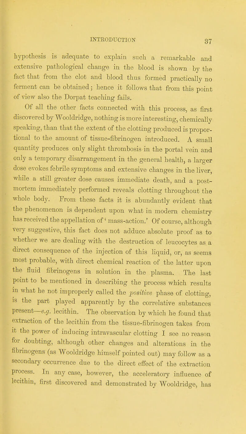 hypothesis is adequate to explain such a remarkable and extensive pathological change in the blood is shown by the fact that from the clot and blood thus formed practically no ferment can be obtained; hence it follows that from this point of view also the Dorpat teaching fails. Of all the other facts connected with this process, as first discovered by Wooldridge, nothing is more interesting, chemically speaking, than that the extent of the clotting produced is propor- tional to the amount of tissue-fibrinogen introduced. A small quantity produces only slight thrombosis in the portal vein and only a temporary disarrangement in the general healthj a larger dose evokes febrile symptoms and extensive changes in the liver, while a still greater dose causes immediate death, and a post- mortem immediately performed reveals clotting throughout the whole body. From these facts it is abundantly evident that the phenomenon is dependent upon what in modern chemistry has received the appellation of' mass-action.' Of course, although very suggestive, this fact does not adduce absolute proof as to whether we are dealing with the destruction of leucocytes as a direct consequence of the injection of this liquid, or, as seems most probable, with direct chemical reaction of the latter upon the fluid fibrinogens in solution in the plasma. The last point to be mentioned in describing the process which results m what he not improperly called the positive phase of clotting, IS the part played apparently by the correlative substances present—e.gr. lecithin. The observation by which he found that extraction of the lecithin from the tissue-fibrinogen takes from It the power of inducing intravascular clotting I see no reason for doubting, although other changes and alterations in the fibrinogens (as Wooldridge himself pointed out) may follow as a secondary occurrence due to the direct efi'ect of the extraction process. In any case, however, the acceleratory influence of lecithin, first discovered and demonstrated by Wooldridge, has