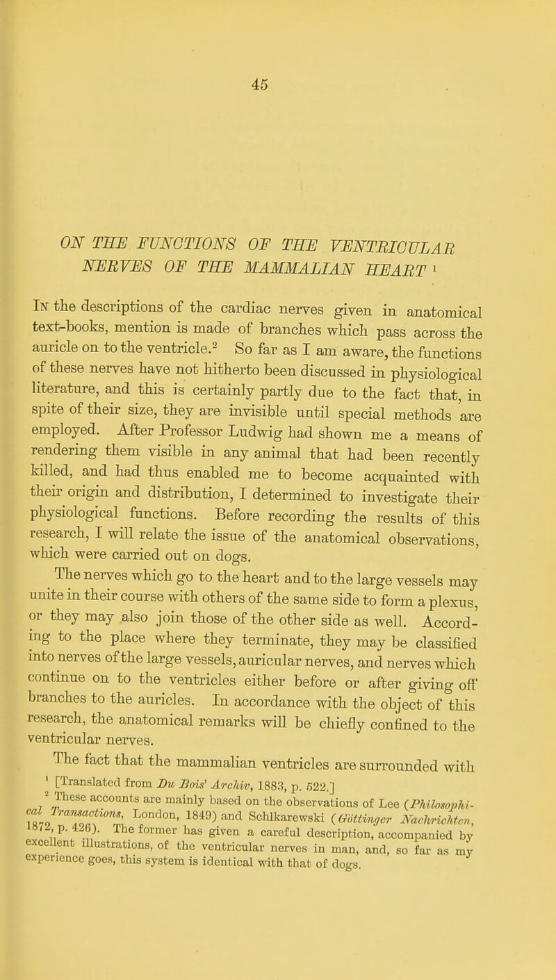 ON TEJE FUNCTIONS OF TEF VFNTBIGVLAR NFBVFS OF TEF MAMMALIAN EFABT ' In the descriptions of the cardiac nerves given in anatomical text-books, mention is made of branches which pass across the auricle on to the ventricle.^ So far as I am aware, the functions of these nerves have not hitherto been discussed in physiological literature, and this is certainly partly due to the fact that, in spite of their size, they are invisible until special methods are employed. After Professor Ludwig had shown me a means of rendering them visible in any animal that had been recently killed, and had thus enabled me to become acquainted with their origin and distribution, I determined to investigate their physiological functions. Before recording the results of this research, I will relate the issue of the anatomical observations, which were carried out on dogs. ^ The nerves which go to the heart and to the large vessels may unite in their course with others of the same side to form a plexus, or they may also join those of the other side as well. Accord- ing to the place where they terminate, they may be classified into nerves of the large vessels, auricular nerves, and nerves which continue on to the ventricles either before or after giving off branches to the auricles. In accordance with the object of this research, the anatomical remarks will be chiefly confined to the ventricular nerves. The fact that the mammalian ventricles are surrounded with ' [Translated from Du Bois' AroJdv, 1883, p. 522.] ^ These accounts are mainly based on the observations of Lee (Phi.losophi- TL ^oaf'Z 1849) and Schlkarewski (mttinffcr iYaehricMc,,, p. 426). The former has given a careful description, accompanied by excellent illustrations, of the ventricular nerves in man, and, so fai- as my experience goes, this system is identical with that of dogs