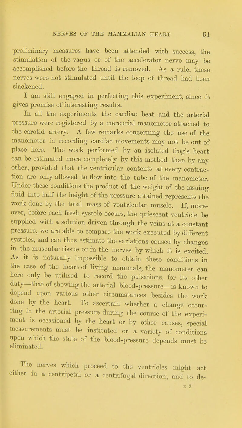 preliminary measures have been attended witli success, the stimulation of the vagus or of the accelerator nerve may be accomplished before the thread is removed. As a rule, these nei*ves were not stimulated until the loop of thread had been slackened. I am still engaged in perfecting this experiment, since it gives promise of interesting results. In all the experiments the cardiac beat and the arterial pressure were registered by a mercurial manometer attached to the carotid artery. A few remarks concerning the use of the manometer in recording cardiac movements may not be out of place here. The work performed by an isolated frog's heart can be estimated more completely by this method than by any other, provided that the ventricular contents at every contrac- tion are only allowed to flow into the tube of the manometer. Under these conditions the product of the weight of the issuing fluid into half the height of the pressure attained represents the work done by the total mass of ventricular muscle. If, more- over, before each fresh systole occurs, the quiescent ventricle be supplied with a solution driven through the veins at a constant pressure, we are able to compare the work executed by diflferent systoles, and can thus estimate the variations caused by changes in the muscular tissue or in the nerves by which it is excited. As it is naturally impossible to obtain these conditions in the case of the heart of living mammals, the manometer can here only be utilised to record the pulsations, for its other duty—that of showing the arterial blood-pressure—is known to depend upon various other circumstances besides the work done by the heart. To ascertain whether a change occur- nng in the arterial pressure during the course of the experi- ment is occasioned by the heart or by other causes, special measurements must be instituted or a variety of conditions upon which the state of the blood-pressure depends must be eliminated. The nerves which proceed to the ventricles might act either in a centripetal or a centrifugal direction, and to de- F. 2