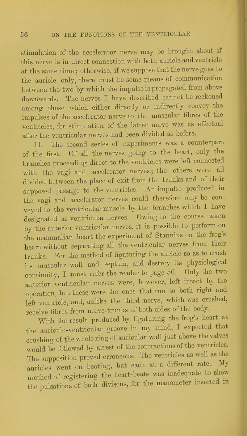 stimulation of tlie accelerator nerve may be brought about if this nerve is in direct connection with both auricle and ventricle at tlie same time ; otherwise, if we suppose that the nerve goes to the auricle only, there must be some means of communication between the two by which the impulse is propagated from above downwards. The nerves I have described cannot be reckoned among those which either directly or indirectly convey the impulses of the accelerator nerve to the muscular fibres of the ventricles, for stimulation of the latter nerve was as effectual after the ventricular nerves had been divided as before. II. The second series of experiments was a counterpart of the first. Of all the nerves going to the heart, only the branches proceeding direct to the ventricles were left connected with the vagi and accelerator nerves; the others were all divided between the place of exit from the trunks and of their supposed passage to the ventricles. An impulse produced in the vagi and accelerator nerves could therefore only be con- veyed to the ventricular muscle by the branches wHch I have designated as ventricular nerves. Owing to the course taken by the anterior ventricular nerves, it is possible to perform on the mammalian heart the experiment of Stannius on the fi-og's heart without separating all the ventricular nerves from their trunks. For the method of ligaturing the auricle so as to crush its mascular wall and septum, and destroy its physiological continuity, I must refer the reader to page 50. Only the two anterior ventricular nerves were, however, left intact by the operation, but these were the ones that run to both right and left ventricle, and, unlike the third nerve, which was crushed, receive fibres from nerve-trunks of both sides of the body. With the result produced by ligaturing the frog's heart at the auriculo-ventricular groove in my mind, I expected that crushing of the whole ring of auricular wall just above the valves would be followed by arrest of the contractions of the ventricles. The supposition proved erroneous. The ventricles as well as the auricles went on beating, but each at a different rate. My method of registering the heart-beats was inadequate to show the pulsations of both divisons, for the manometer mserted m