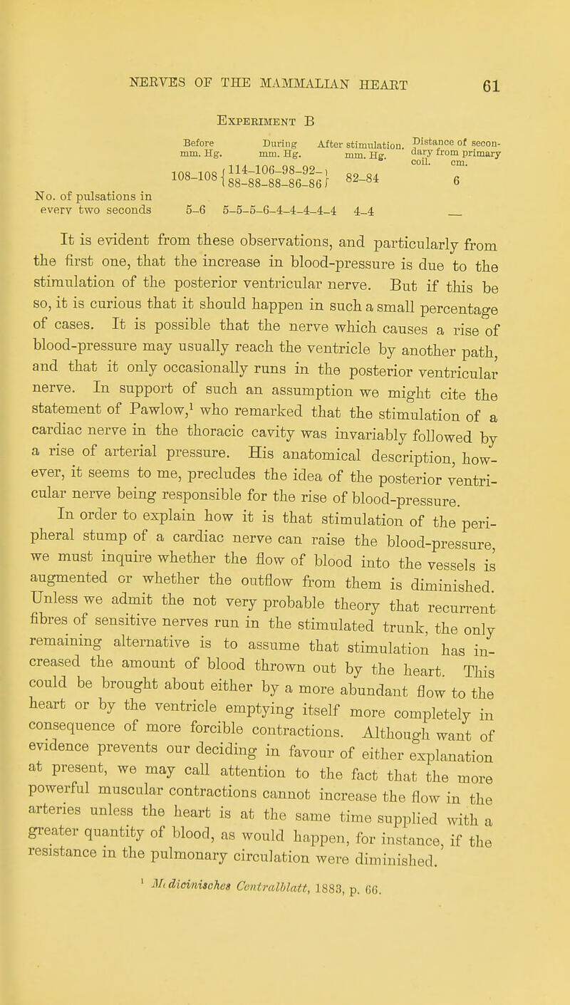 Experiment B Before During After stimulation, pi^'apoe of seoon- mm. Hg. mm. Hg. mm He '^ primary , . coil. cm. 108 insi 114-106-98-92-1 oa 108-1081gg_gg_gg_gg_gg^ 82-84 6 No. of pulsations in every two seconds 5-6 5-5-5-6-4-4-4-4-4 4-4 It is evident from these observations, and particularly from the first one, that the increase in blood-pressure is due to the stimulation of the posterior ventricular nerve. But if this be so, it is curious that it should happen in such a small percentage of cases. It is possible that the nerve which causes a rise of blood-pressure may usually reach the ventricle by another path and that it only occasionally runs in the posterior ventricular nerve. In support of such an assumption we might cite the statement of Pawlow/ who remarked that the stimulation of a cardiac nerve in the thoracic cavity was invariably followed by a rise of arterial pressure. His anatomical description, how- ever, it seems to me, precludes the idea of the posterior ventri- cular nerve being responsible for the rise of blood-pressure. In order to explain how it is that stimulation of the peri- pheral stump of a cardiac nerve can raise the blood-pressure, we must inquire whether the flow of blood into the vessels is augmented or whether the outflow from them is diminished Unless we admit the not very probable theory that recurrent fibres of sensitive nerves run in the stimulated trunk, the only remaining alternative is to assume that stimulation has in- creased the amount of blood thrown out by the heart This could be brought about either by a more abundant flow to the heart or by the ventricle emptying itself more completely in consequence of more forcible contractions. Although want of evidence prevents our deciding in favour of either explanation at present, we may call attention to the fact that the more powerfd muscular contractions cannot increase the flow in the arteries unless the heart is at the same time supplied with a greater quantity of blood, as would happen, for instance, if tlie resistance m the pulmonary circulation were diminished. ' Mtdioinisohes Centralhlatt, 1883, p. 66.