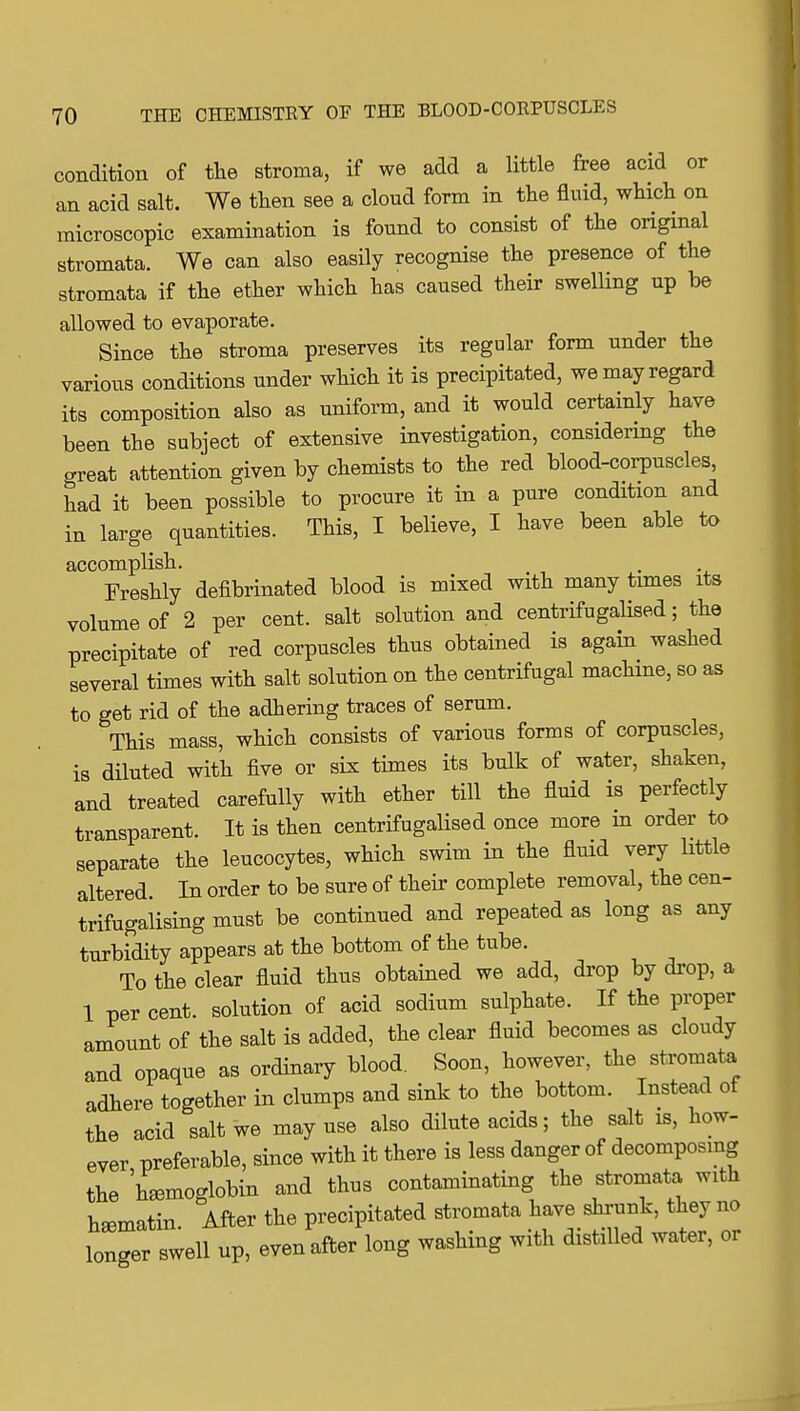 condition of tlie stroma, if we add a little free acid or an acid salt. We tlien see a cloud form in the fluid, which on microscopic examination is found to consist of the original stromata. We can also easily recognise the presence of the stromata if the ether which has caused their swelling up be allowed to evaporate. Since the stroma preserves its regular form under the various conditions under which it is precipitated, we may regard its composition also as uniform, and it would certainly have been the subject of extensive investigation, considering the great attention given by chemists to the red blood-corpuscles had it been possible to procure it in a pure condition and in large quantities. This, I believe, I have been able to accomplish. . Freshly defibrinated blood is mixed with many times its volume of 2 per cent, salt solution and centrifugalised; the precipitate of red corpuscles thus obtained is again washed several times with salt solution on the centrifugal machine, so as to get rid of the adhering traces of serum. This mass, which consists of various forms of corpuscles, is diluted with five or six times its bulk of water, shaken, and treated carefully with ether till the fluid is perfectly transparent. It is then centrifugalised once more m order to separate the leucocytes, which swim in the fluid very little altered. In order to be sure of their complete removal, the cen- trifugalising must be continued and repeated as long as any turbidity appears at the bottom of the tube. To the clear fluid thus obtained we add, drop by drop, a 1 per cent, solution of acid sodium sulphate. If the proper amount of the salt is added, the clear fluid becomes as cloudy and opaque as ordinary blood. Soon, however, the stromata adhere together in clumps and sink to the bottom. Instead of the acid salt we may use also dilute acids; the salt is, how- ever preferable, since with it there is less danger of decomposmg the hemoglobin and thus contaminating the stromata with hematin. After the precipitated stromata have shrunk, they no longer swell up, even after long washing with distilled water, or