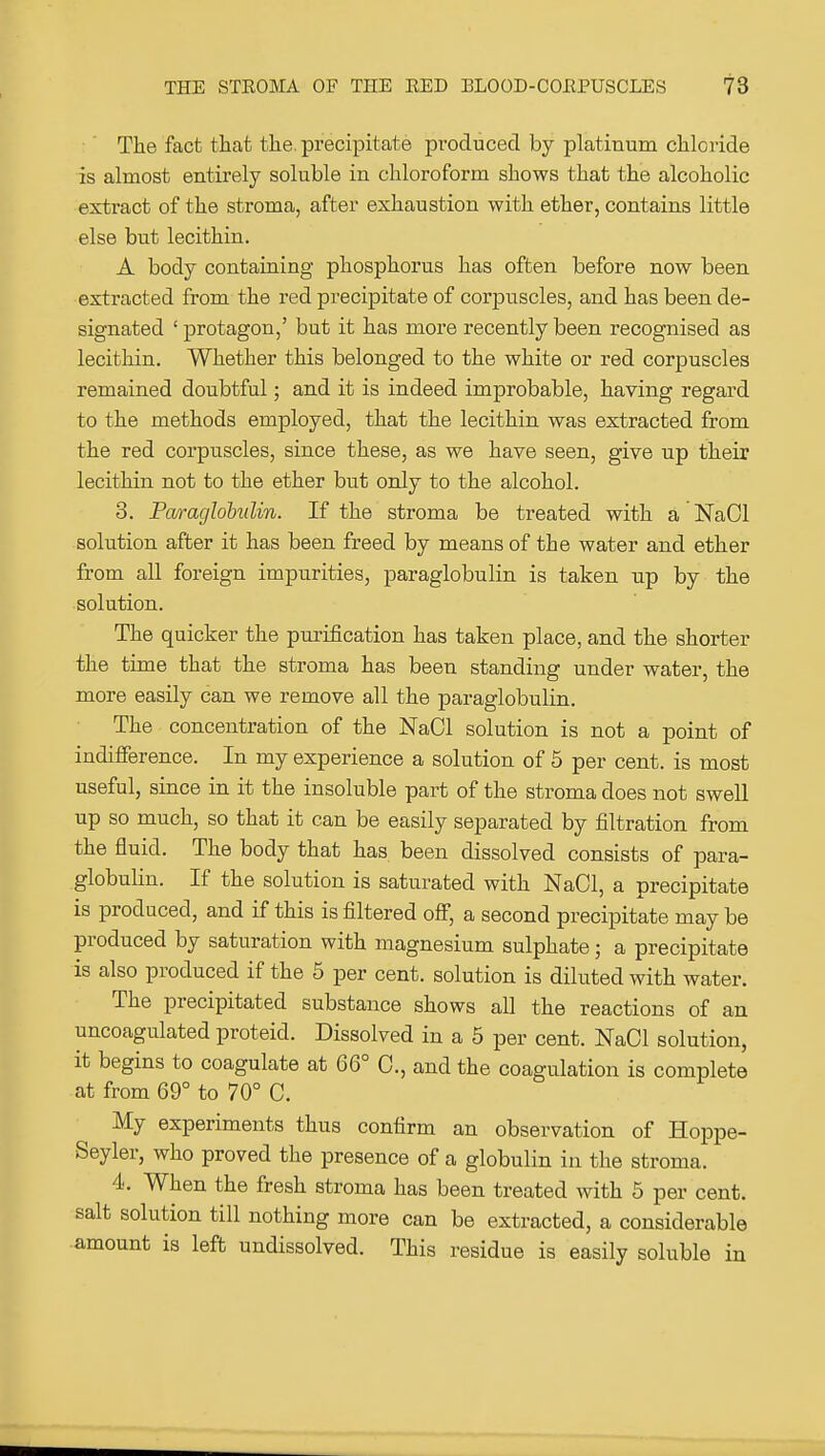 The fact that tlie. precipitate produced by platinum chloride is almost entirely soluble in chloroform shows that the alcoholic extract of the stroma, after exhaustion with ether, contains little else but lecithin. A body containing phosphorus has often before now been extracted from the red precipitate of corpuscles, and has been de- signated ' protagon,' but it has more recently been recognised as lecithin. Whether this belonged to the white or red corpuscles remained doubtful; and it is indeed improbable, having regard to the methods employed, that the lecithin was extracted from the red corpuscles, since these, as we have seen, give up their lecithin not to the ether but only to the alcohol. 3. Paraglobidin. If the stroma be treated with a NaOl solution after it has been freed by means of the water and ether from all foreign impurities, paraglobulin is taken up by the solution. The quicker the purification has taken place, and the shorter the time that the stroma has been standing under water, the more easily can we remove all the paraglobulin. The concentration of the NaCl solution is not a point of indifference. In my experience a solution of 5 per cent, is most useful, since in it the insoluble part of the stroma does not swell up so much, so that it can be easily separated by filtration from the fluid. The body that has been dissolved consists of para- globulin. If the solution is saturated with NaCl, a precipitate is produced, and if this is filtered ofi, a second precipitate may be produced by saturation with magnesium sulphate; a precipitate is also produced if the 5 per cent, solution is diluted with water. The precipitated substance shows all the reactions of an uncoagulated proteid. Dissolved in a 5 per cent. NaCl solution, it begins to coagulate at 66° C, and the coagulation is complete at from 69° to 70° C. My experiments thus confirm an observation of Hoppe- Seyler, who proved the presence of a globulin in the stroma. 4. When the fresh stroma has been treated with 5 per cent, salt solution till nothing more can be extracted, a considerable amount is left undissolved. This residue is easily soluble in