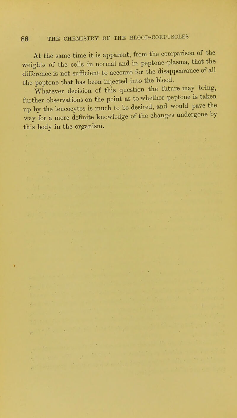 At the same time it is apparent, from the comparison of the weights of the cells in normal and in peptone-plasma, that the difference is not sufladent to account for the disappearance of all the peptone that has been injected into the blood. Whatever decision of this question the future may bring, further observations on the point as to whether peptone is taken up by the leucocytes is much to be desired, and would pave the way for a more definite knowledge of the changes undergone by this body in the organism.