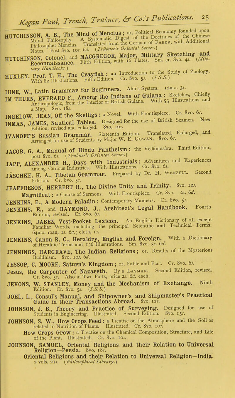 HUTCHINSON, A B.. The 1^ of Menelus ; » tery Handbooks.) , ^ , r v i ^ HUXLEY Prof T. H.. The Crayfish: an Introduction to the Study of Zoology. H^^^^'WtS2 nitr'ations. Fifth Edition. Cr. 8vo. 5^- ^^S-S.) IHNE. W., Latin Grammar for Beginners. Ahn's System. i2mo. 3^. TM THTTRN FVERARD F Among the Indians of Guiana: Sketches Chiefly IM THURN,^EVERARD ^^finterior of British Guiana. With S3 Illustrations and a Map. 8vo. i8j. INGELOW, JEAN, Off the SkeUigS : a Novel. With Frontispiece. Cr. 8vo. 6.^ INMAN. JAMES, Nautical Tables. Designed for the use of British Seamen. New Edition, revised and enlarged. 8vo. lbs. IVANOFF'S Russian Grammar. Sixteenth Edition. Translated Enlarged, and ^ Arranged for use of Students by Major W. E. GowAN. 8vo. 6^. JACOB, G. A., Manual of Hindu Pantheism: the Vedantas^ra. Third Edition, post 8vo.'6j. {Trubner's Onetital Series.) JAPP ALEXANDER H., Days with Industrials: Adventures and Experiences JAfr, Al.i!^a«^r,^.^^^^ I'ndustries. With Illustrations. Cr. 8vo. 6.. JASCHKE, H. A., Tibetan Grammar. Prepared by Dr. H. Wenzei.l. Second Edition. Cr. Svo. 5^. JEAFFRESON, HERBERT H., The Divine Unity and Trinity. 8vo. 12s. Magnificat: a Course of Sermons. With Frontispiece. Cr. 8vo. 2s. 6d. JENKINS, E., A Modern Paladin: Contemporary Manners. Cr. Svo. 55. JENKINS, E., and RAYMOND, J., Architect's Legal Handbook. Fourth Edition, revised. Cr. Svo. 6s. . JENKINS, JABEZ, Vest-Pocket Lexicon. An English Dictionary of all except Familiar Words, including the principal Scientific and Technical Terms. 64mo. roan, is. 6d.; cloth, is. JENKINS, Canon R. C, Heraldry, English and Foreign. With a Dictionary of Heraldic Terms and 156 Illustrations. Sm. Svo. 6d. JENNINGS, HARGRAVE, The Indian Religions; or, Results of the Mysterious Buddhism. Svo. los. 6d. JESSOP, C. MOORE, Saturn's Kingdom; or. Fable and Fact. Cr. Svo. 6s. Jesus, the Carpenter of Nazareth. By a Layman. Second Edition, revised. Cr. Svo. 5^. Also in Two Parts, price 2s. 6d. each. JEVONS, W. STANLEY, Money and the Mechanism of Exchange. Ninth Edition. Cr. Svo. S^- [^-S.S.) JOEL, L., Consul's Manual, and Shipowner's and Shipmaster's Practical Guide in their Transactions Abroad. Svo. 12s. JOHNSON, J. B., Theory and Practice of Surveying. Designed for use of Students in Engineering. Illustrated. Second Edition. Svo. 15^. JOHNSON, S. W., How Crops Feed: a Treatise on the Atmosphere and the Soil as related to Nutrition of Plants. Illustrated. Cr. Svo. lo^. How Crops Grow : a Treatise on the Chemical Composition, Structure, and Life of the Plant. Illustrated. Cr. Svo. lOs. JOHNSON, SAMUEL, Oriental Religions and their Relation to Universal Religion—Persia. 8vo. iSj. Oriental Religions and their Relation to Universal Religion—India. 2 vols. 21{Philosophical Library.)