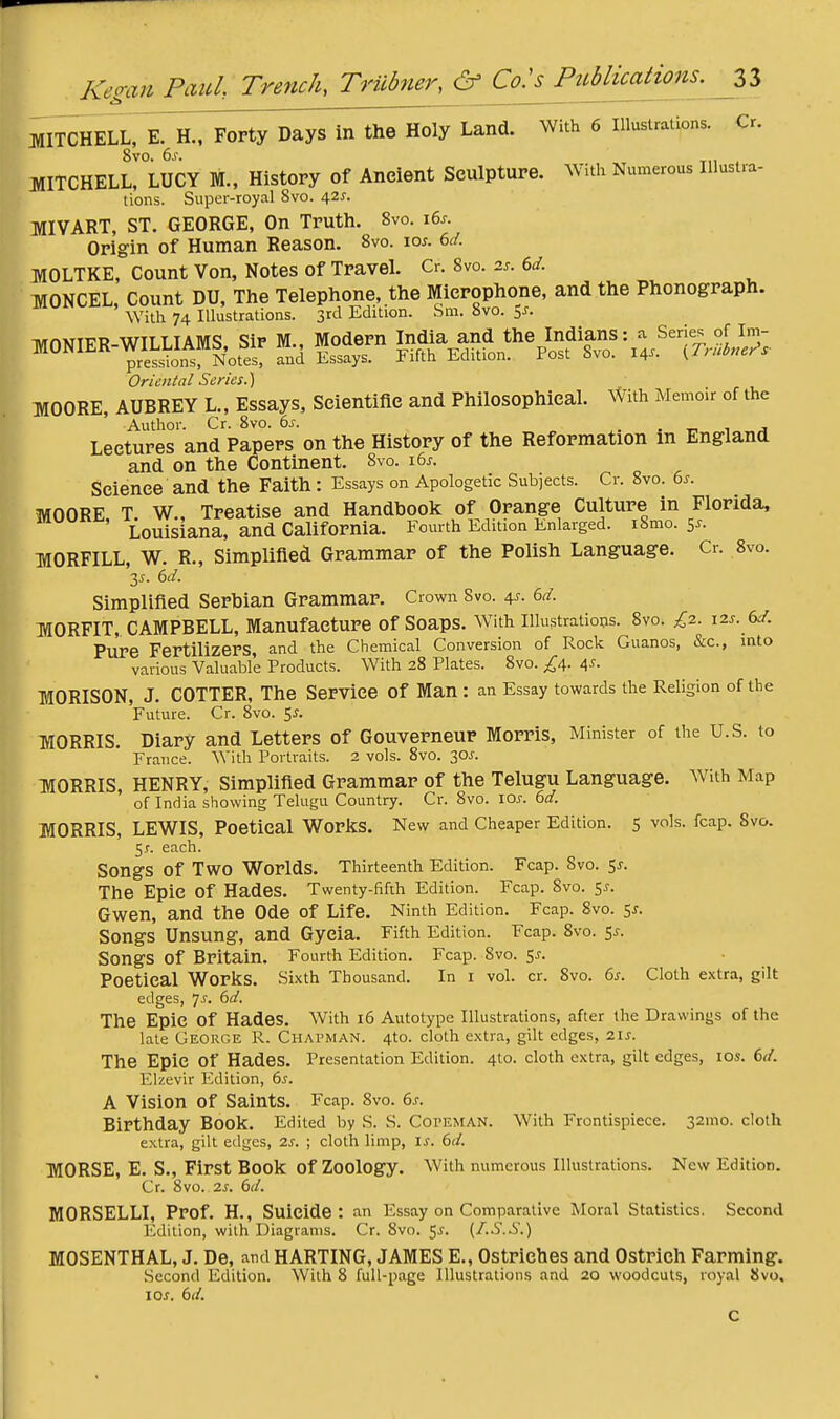 KeganPctul Trench, Triibner,& Co:^P2Micati^^^^^^^ MITCHELLrE.^.,^^orty'Days^;rth^ Land. With 6 Illustrations. Cr. 8vo. (is. MITCHELL, LUCY M., History of Ancient Sculpture. With Numerous Illustra- tions. Super-royal 8vo. \zs. MIVART, ST. GEORGE, On Truth. 8vo. \(>s. Origin of Human Reason. 8vo. lo^. M. MOLTKE, Count Von, Notes of TraveL Cr. 8vo. 2.. 6</. MONCEL Count DU, The Telephone, the Microphone, and the Phonograph. With 74 Illustrations. 3rd Edition. Sni. 8vo. 5J. Oriental Series.) MOORE, AUBREY L., Essays, Scientific and Philosophical. With Memoir of the Author. Cr. 8vo. 6j. . . i j Lectures and Papers on the History of the Reformation m England and on the Continent. 8vo. 165. Science and the Faith : Essays on Apologetic Subjects. Cr. 8vo. 6^. MOORE T W., Treatise and Handbook of Orange Culture in Florida, ' Louisiana, and California. Fourth Edition Enlarged. i8mo. 5^. MORFILL, W. R., Simplified Grammar of the Polish Language. Cr. 8vo. Simplified Serbian Grammar. Crown Svo. 4^. 6d. MORFIT, CAMPBELL, Manufacture of Soaps. With Illustrations. 8vo. £2. 12s. 6d. Pure Fertilizers, and the Chemical Conversion of Rock Guanos, &c., into various Valuable Products. With 28 Plates. Svo. ^4. 4-f- MORISON, J. COTTER, The Service of Man : an Essay towards the Religion of the Future. Cr. Svo. 5^. MORRIS. Diary and Letters of Gouverneur Morris, Minister of the U.S. to France. With Portraits. 2 vols. Svo. 30^. MORRIS, HENRY, Simplified Grammar of the Telugu Language. With Map of India showing Telugu Country. Cr. Svo. \os. 6d. MORRIS, LEWIS, Poetical Worlds. New and Cheaper Edition. 5 vols. fcap. Svo. 5J-. each. Songs of Two Worlds. Thirteenth Edition. Fcap. Svo. 5^. The Epic of Hades. Twenty-fifth Edition. Fcap. Svo. 5^. Gwen, and the Ode of Life. Ninth Edition. Fcap. 8vo. sj. Songs Unsung, and Gyeia. Fifth Edition. Fcap. Svo. 5^. Songs of Britain. Fourth Edition. Fcap. Svo. 5^. Poetical WorliS. Sixth Thousand. In I vol. cr. Svo. 6^. Cloth extra, gilt edges, 7^. 6d. The Epic of Hades. With i6 Autotype Illustrations, after the Drawings of the late George R. Chapman. 4to. cloth extra, gilt edges, 21s. The Epic of Hades. Presentation Edition. 4to. cloth extra, gilt edges, los. 6d. Elzevir Edition, 6s. A Vision of Saints. Fcap. 8vo. 6s. Birthday Book. Edited by S. S. CorEMAN. With Frontispiece. 32mo. cloth extra, gilt edges, 2s. ; cloth limp, Is. 6d. MORSE, E. S., First Book of Zoology. With numerous Illustrations. New Edition. Cr. Svo. 2s. 6d. MORSELLI, Prof. H., Suicide: an Essay on Comparative Moral Statistics. Second Edition, with Diagrams. Cr. Svo. gj. (/..'i.S.) MOSENTHAL, J. De, and HARTING, JAMES E., Ostriches and Ostrich Farming. Second Edition. With 8 full-page Illustrations and 20 woodcuts, royal 8vo, los. 6d.