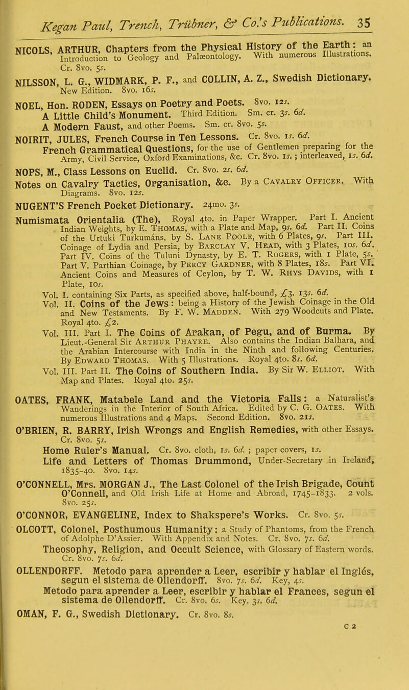 VICOLS ARTHUR, Chapters fpom the Physical History of the Earth: an NICOLb, AKlHUK,^^onap^«^^^^^ Paleontology. With numerous Illustrations. Cr. 8vo. 5J. NILSSON, L. G., WIDMARK, P. F., and COLLIN, A. Z., Swedish Dictionary. New Edition. 8vo. i6j-. NOEL, Hon. RODEN, Essays on Poetry and Poets. Svo. 12^. A Little Child's Monument. Third Edition. Sm. cr. 3^. 6d. A Modern Faust, and other Poems. Sm. cr. Svo. e,s. NOIRIT, JULES, French Course in Ten Lessons. Cr. 8vo. is. 6d. French Grammatical Questions, for the use of Gentlemen preparmg for the Army, Civil Service, Oxford Examinations, &c. Cr. Svo. is.; mterleaved, is. bd. NOPS, M., Class Lessons on Euclid. Cr. Svo. 2s. 6d. Notes on Cavalry Tactics, Organisation, &c. By a Cavalry Officer. With Diagrams. Svo. I2s. NUGENT'S French Pocket Dictionary. 24mo. 3^. Numismata Orientalia (The), Royal 4to. in Paper Wrapper Part I Ancient Indian Weights, by E. Thomas, with a Plate and Map, ^s. bd. Part II. Coins of the Urtuki Turkumans, by S. Lane Poole, with 6 Plates, gs. Part III. Coinage of Lydia and Persia, by BARCLAY V. Head, with 3 Plates, los. bd. Part IV. Coins of the Tuluni Dynasty, by E. T. Rogers, with i Plate, 5^. ' Part V. Parthian Coinage, by Percy Gardner, with 8 Plates, i%s. Part VI. Ancient Coins and Measures of Ceylon, by T. W. Rhys Davids, with I Plate, los. Vol. I. containing Six Parts, as specified above, half-bound, £t,. ly. bd. Vol. II. Coins of the Jews : being a History of the Jewish Coinage in the Old and New Testaments. By F. W. Madden. With 279 Woodcuts and Plate. Royal 4to. £2. Vol. III. Part I. The Coins of Arakan, of Pegu, and of Burma. By Lieut.-General Sir Arthur Phayre. Also contains the Indian Balhara, and the Arabian Intercourse with India in the Ninth and following Centuries. By Edward Thomas. With 5 Illustrations. Royal 410. %s. bd. Vol. III. Part II. The Coins of Southern India. By Sir W. Elliot, With Map and Plates. Royal 4to. 25^. OATES, FRANK, Matabele Land and the Victoria Falls: a Naturalist's Wanderings in the Interior of South Africa. Edited by C. G. Oates. With numerous Illustrations and 4 Maps. Second Edition. Svo. 2ls. O'BRIEN, R. BARRY, Irish Wrongs and English Remedies, with other Essays. Cr. 8vo. 5^. Home Ruler's Manual. Cr. Svo. cloth, is. bd. ; paper covers, is. Life and Letters of Thomas Drummond, Under-Secretary in Ireland, 1835-40. 8vo. 14J. O'CONNELL, Mrs. MORGAN J., The Last Colonel of the Irish Brigade, Count O'Coimell, and Old Irish Life at Home and Abroad, 1745-1833. 2 vols. Svo. 25J. O'CONNOR, EVANGELINE, Index to Shakspere's Works. Cr. Svo. 5^. OLCOTT, Colonel, Posthumous Humanity: a Study of Phantoms, from the French of Adolphe D'Assier. With Appendix and Notes. Cr. Svo. 7^. bd. Theosophy, Religion, and Occult Science, with Glossary of Eastern words. Cr. Svo. 7j. bd. OLLENDORFF. Metodo para aprender a Leer, escribir y hahlar el Ingl6s, segun el sisteraa de Ollendorff. Svo. 7^. bd. Key, 4^. Metodo para aprender a Leer, escribir y hablar el Frances, segun el sistema de Ollendorff. Cr. Svo. bs. Key, 3^-. bd. OMAN, F. G., Swedish Dictionary. Cr. Svo. 8^. c 2