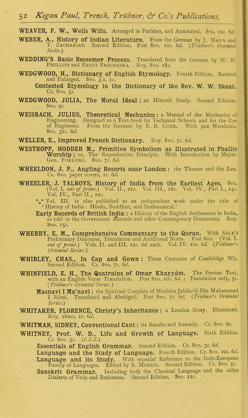 WEAVER, F. W., Wells Wills. Arranged in Parishes, and Annotated. 8vo. loj-. td. WEBER, A., History of Indian Literature. From the German by J. Mann and T. Zachariae. Second Edition. Post 8vo. loj, dd, (JTriibner's Oriental Seties.) WEDDING'S Basic Bessemer Process. Translated from the German by W. B. Phillips and Ernst Prochaska. Roy. 8vo. i?>s. WEDGWOOD, H., Dictionary of English Etymology. Fourth Edition. Revised and Enlarged. 8vo. ^i. is. Contested Etymology in the Dictionary of the Rev. W. W. Skeat. Cr. 8vo, 5^. WEDGWOOD, JULIA, The Moral Ideal : an Historic Study. Second Edition, 8vo. ()s. WEISBACH, JULIUS, Theoretical Mechanics: a Manual of the Mechanics of Engineering. Designed as a Text-book for Technical Schools and for the Use of Engineers. From the German by E. B. CoxE. With 902 Woodcuts. 8vo. 315. 6d. WELLER, E., Improved French Dictionary. Roy. 8vo. 7^. 6d. WESTROPP, HODDER M., Primitive Symbolism as Illustrated in Phallic Worship ; or, The Reproductive Principle. With Introduction by Major- Gen. FoRLONG. 8vo. Ts. 6d. WHEELDON, J. P., Angling Resorts near London: the Thames and the Lea. Cr. 8vo. paper covers, is. 6d. WHEELER, J. TALBOYS, History of India from the Earliest Ages. 8vo. (Vol. I. out 0/print.) Vol. II., zis. Vol. III., i8j. Vol. IV., Part I., 14J. Vol. IV., Part II., 12s. *** Vol. III. is also published as an independent work under the title of ' History of India : Hindu, Buddhist, and Brahmanical.' Early Records of British India : a History of the English Settlements in India, as told in the Government Ifecords and other Contemporai-y Elocuments. Roy. 8vo. 155. WHERRY, E. M., Comprehensive Commentary to the Quran. With Sale's Preliminary Discourse, Translation and Additional Notes. Post 8vo. (Vol. I. out of print.) Vols. II. and III. 12s. 6d. each. Vol. IV. loj-. 6d. {Triihner's Oriental Series.) WHIBLEY, CHAS., In Cap and Gown : Three Centuries of Cambridge Wit. Second Edition. Cr. 8vo. 7^. 6d. WHINFIELD, E. H., The Quatrains of Omar Khayyam. The Persian Text, with an English Verse Translation. Post 8vo. los. 6d. ; Translation only, 5^. (Triibner's Oriental Series.) Masnavi I Ma'navi : the Spiritual Couplets of MaulanaJalalu-'d-Din Muhammad I Ruml. Translated and Abridged. Post 8vo. 7^. ()d. (Triihner's Oriental Series.) WHITAKER, FLORENCE, Christy's Inheritance: a London Story. Illustrated. Roy. i6mo, \s. 6(/. WHITMAN, SIDNEY, Conventional Cant: its Results and Remedy. Cr. 8vo. df. WHITNEY, Prof. W. D., Life and Growth of Language. Sixth Edition. Cr. 8vo. Sj. [I.S.S.) Essentials of English Grammar. Second Edition. Cr. 8vo. 3^. 6</. Language and the Study of Language. Fourth Edition. Cr. 8vo. icm. (>d. Language and its Study. With especial Reference to the Indo-European Family of Languages. Edited by R. MoRRis. Second Edition. Cr. 8vo. 5J. Sanskrit Grammar. Including both the Classical Language and the older Dialects of Veda and Brahmana. Second Edition. 8vo. I2x.