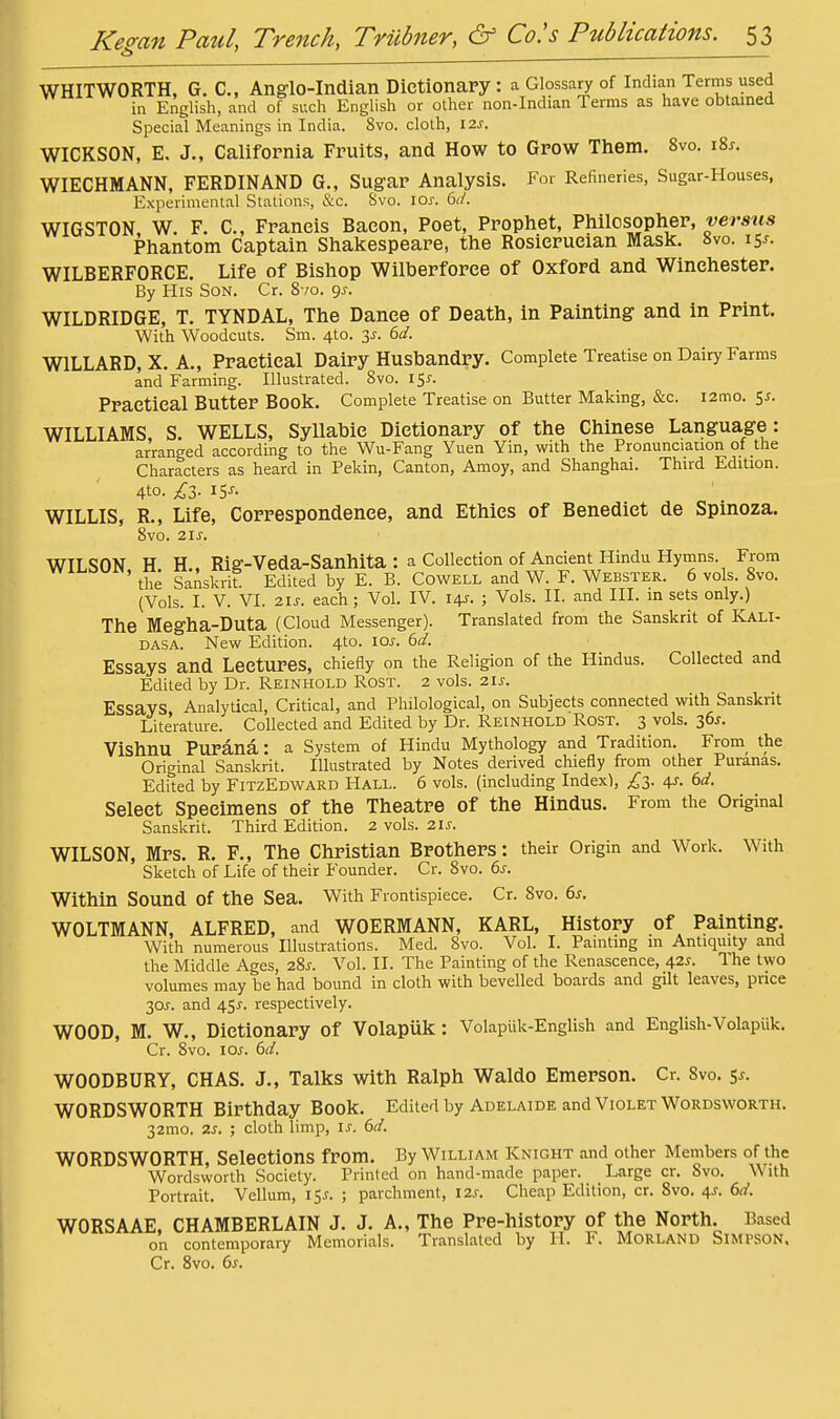 WHITWORTH, G. C, Anglo-Indian Dictionary: a Glossary of Indian Terms used in English, and of such English or other non-Indian Terms as have obtained Special Meanings in India. 8vo. cloth, 12s. WICKSON, E, J., California Fruits, and How to Grow Them. 8vo. iZs. WIECHMANN, FERDINAND G., Sugar Analysis. For Refineries, Sugar-Houses, Experimental Stations, &c. Svo. los. WIGSTON, W. F. C, Francis Bacon, Poet, Prophet, Philosopher, versus Phantom Captain Shakespeare, the Rosicrucian Mask. 8vo. 15^. WILBERFORCE. Life of Bishop Wilberforce of Oxford and Winchester. By His Son. Cr. 8 /0. gj. WILDRIDGE, T. TYNDAL, The Dance of Death, in Painting and in Print. With Woodcuts. Sm. 4to. 3^. 6d. WILLARD, X. A., Practical Dairy Husbandry. Complete Treatise on Dairy Farms and Farming. Illustrated. Svo. i^s. Practical Butter Book. Complete Treatise on Butter Making, &c. i2mo. 5^. WILLIAMS, S. WELLS, SyUabie Dictionary of the Chinese Language: arranged according to the Wu-Fang Yuen Yin, with the Pronunciation of the Characters as heard in Pekin, Canton, Amoy, and Shanghai. Third Edition. 4to. £Z. IS'- WILLIS, R., Life, Correspondence, and Ethics of Benedict de Spinoza. 8vo. 2is. WILSON H H.. Rig-Veda-Sanhita : a Collection of Ancient Hindu Hyrnns. From ' the Sanskrit. Edited by E. B. Cowell and W. F. Webster. 6 vols. Svo. (Vols. I. V. VI. 2is. each; Vol. IV. 14J. ; Vols. II. and III. in sets only.) The Megha-Duta (Cloud Messenger). Translated from the Sanskrit of ICali- DASA. New Edition. 4to. 10s. 6d. Essays and Lectures, chiefly on the Religion of the Hindus. Collected and Edited by Dr. Reinhold Rost. 2 vols. 21s. Essays Analytical, Critical, and Philological, on Subjects connected with Sanskrit Literature. Collected and Edited by Dr. Reinhold Rost. 3 vols. 36^. Vishnu Purana: a System of Hindu Mythology and Tradition. From the Original Sanskrit. Illustrated by Notes derived chiefly from other Puranas. Edited by FitzEdward Hall. 6 vols, (including Index), ^^3. 4J. 6d. Select Specimens of the Theatre of the Hindus. From the Original Sanskrit. Third Edition. 2 vols. 2IJ-. WILSON, Mrs. R. F., The Christian Brothers: their Origin and Work. With Sketch of Life of their Founder. Cr. Svo. 6s. Within Sound of the Sea. With Frontispiece. Cr. Svo. 6^. WOLTMANN, ALFRED, and WOERMANN, KARL, History of Painting. With numerous Illustrations. Med. Svo. Vol. I. Painting m Antiquity and the Middle Ages, 28j. Vol. II. The Painting of the Renascence, 42^. The two volumes may be had bound in cloth with bevelled boards and gilt leaves, price 30J. and 4SJ-. respectively. WOOD, M. W., Dictionary of Volapiik : VolapUk-English and English-VolapUk. Cr, Svo. los. 6d. WOODBURY, CHAS. J., Talks with Ralph Waldo Emerson. Cr. Svo. 5^. WORDSWORTH Birthday Book. Edited by Adelaide and Violet Wordsworth. 32mo. 2s. ; cloth limp, is. 6d. WORDSWORTH, Selections from. By William Knight and other Members of the Wordsworth Society. Printed on hand-made paper. Large cr. Svo. With Portrait. Vellum, 15^. ; parchment, 12s. Cheap Edition, cr. Svo. 4J. 6d. WORSAAE, CHAMBERLAIN J. J. A., The Pre-history of the North. Based on contemporary Memorials. Translated by II. F. MORLAND SiMPSON. Cr. Svo. 6s.