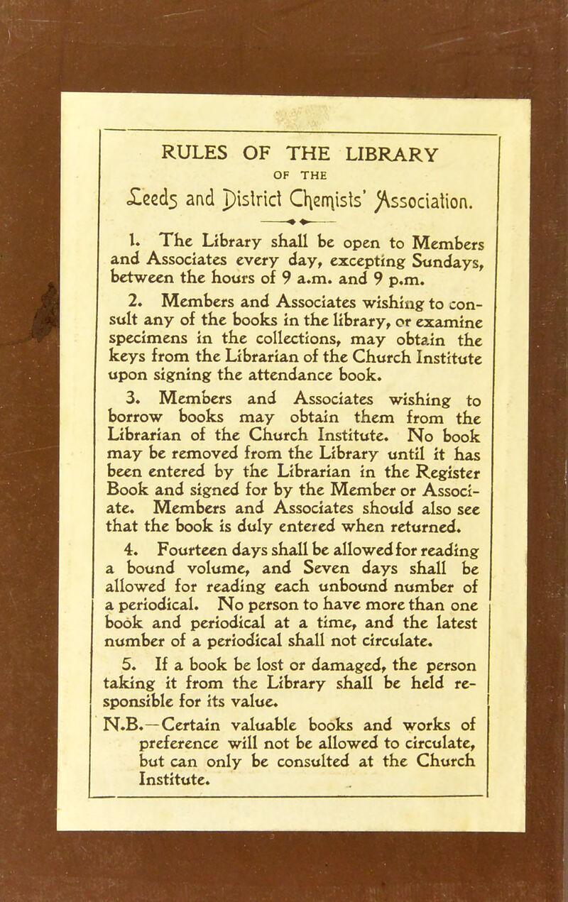 RULES OF THE LIBRARY OF THE <£eccl5 and pislrid Chernists' )\ssociation. 1. The Library shall be open to Members and Associates every day, excepting Sundays, between the hours of 9 a.m. and 9 p.m. 2. Members and Associates wishing to con- sult any of the books in the library, or examine specimens in the collections, may obtain the keys from the Librarian of the Church Institute upon signing the attendance book. 3. Members and Associates wishing to borrow books may obtain them from the Librarian of the Church Institute. No book may be removed from the Library until it has been entered by the Librarian in the Register Book and signed for by the Member or Associ- ate. Members and Associates should also see that the book is duly entered when returned. 4. Fourteen days shall be allowed for reading a bound volume, and Seven days shall be allowed for reading each unbound number of a periodical. No person to have more than one book and periodical at a time, and the latest number of a periodical shall not circulate. 5. If a book be lost or damaged, the person taking it from the Library shall be held re- sponsible for its value. N.B.—Certain valuable books and works of preference will not be allowed to circulate, but can only be consulted at the Church Institute.