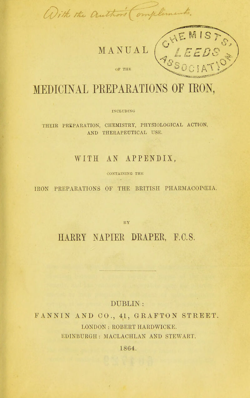 MANUAL ^ ii= ^ £> o ^ MEDICINAL PREPARATIONS OF IRON, INCLUDING THEIR PREPARATION, CHEMISTRY, PHYSIOLOGICAL ACTION, AND THERAPEDTICAL USE. WITH AN APPENDIX, CONTAINING THE IRON PREPARATIONS OF THE BRITISH PHARMACOPCEIA. BY HARRY NAPIER DRAPER, F.C.S. DUBLIN : FANNIN AND CO., 41, GRAFTON STREET. LONDON : ROBERT HARDWICKE. KDINBURGH : MACLACHLAN AND STEWART. 1864.