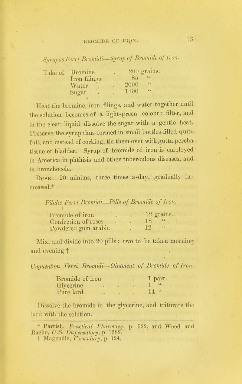 OF IRilX. Sympus Ferri Broniidi—Syrup of Bromide of Iron. Take of Bromine . 200 grains. Iron filings . 85  Water . . 2000  Sugar . . 1400  Heat the bromine, iron filings, and water together until the solution becomes of a light-green colour; filter, and in the clear liquid dissolve the sugar with a gentle heat. Preserve the syrup thus formed in small bottles tilled quite full, and instead of corking, tie them over with gutta percha tissue or bladder. Syrup of bromide of iron is employed in America in phthisis and other tuberculous diseases, and in bronchocele. Dose.—20 minims, three times a-day, gradually in- creased.* Piluke Ferri Bromidi—Pills of Bromide of Iron. Bromide of iron . . 12 grains. Confection of roses . . 18  Powdered gum arable . 12  Mix, and divide into 20 pills ; two to be taken morning and evening.f Unguenium Ferri Bromidi—Ointment of Bromide of Iron. Bromide of iron . . 1 part. Glycerine . . . 1  Pure lard . . . 14  Dissolve the bromide in the glycerine, and triturate tlio lard with the solution. * Parrish, Practical Pharviacy, p. 522, and Wood and Bache, U.S. Dispensatory, p. 1382. t Magcndip, Formulary, p. 124:.