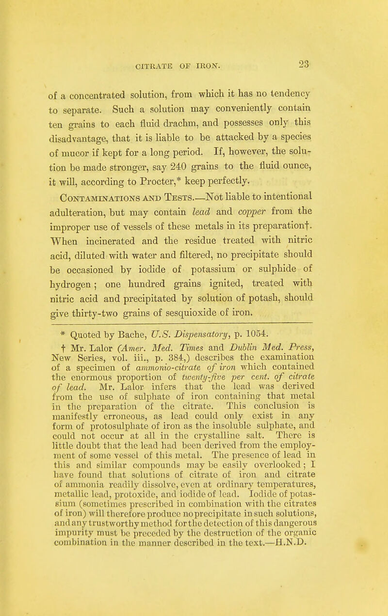 of a concentrated solution, from which it has no tendency to separate. Such a solution may conveniently contain ten grains to each fluid drachm, and possesses only this disadvantage, that it is liable to be attacked by a species of mucor if kept for a long period. If, however, the solu- tion be made stronger, say 240 grains to the fluid ounce, it will, according to Procter,* keep perfectly. Contaminations and Tests—Not liable to intentional adulteration, but may contain lead and co/jpe?- from the improper use of vessels of these metals in its preparationf. When incinerated and the residue treated with nitric acid, diluted with water and filtered, no precipitate should be occasioned by iodide of potassium or sulphide of hydrogen; one hundred grains ignited, treated with nitric acid and precipitated by solution of potash, should give thirty-two grains of sesquioxide of iron. * Quoted by Bache, U.S. Dispensatory, p. 1054. t Mr. Lalor (Amer. Med. Times and Dublin Med. Press, New Series, vol. iii., p. 384,) describes the examination of a specimen of avimonio-citrate of iron which contained the enormous proportion of tioenty-five per cent, of citrate of lead. Mr. Lalor infers that the lead was derived from the use of sulphate of iron containing that metal in the preparation of the citrate. This conclusion is manifestly erroneous, as lead could only exist in any form of protosulphate of iron as the insoluble sulphate, and could not occur at all in the crystalline salt. There is little doubt that the lead had been derived from the employ- ment of some vessel of this metal. The presence of lead in this and similar compounds may be easily overlooked; I have found that solutions of citrate of iron and citrate of ammonia readily dissolve, even at ordinary temperatm'es, metallic lead, protoxide, and iodide of lead. Iodide of potas- sium (sometimes prescribed in combination with the citrates of iron) will therefore produce no precipitate in such solutions, and any trustworthy method for the detection of this dangerous impurity must be preceded by the destruction of the organic combination in the manner described in the text.—H.N.D.