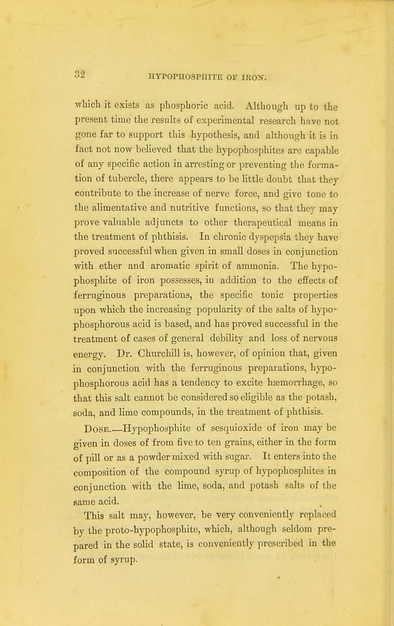 which it exists as phosphoric acid. Although up to the present time the results of experimental research have not gone far to support this hypothesis, and although it is in fact not now believed that the hypophosphites are capable of any specific action in arresting or preventing the forma- tion of tubercle, there appears to be little doubt that they contribute to the increase of nerve force, and give tone to the alimentative and nutritive functions, so that they may prove valuable adjuncts to other therapeutical means in the treatment of phthisis. In chronic dyspepsia they have proved successful when given in small doses in conjunction with ether and aromatic spirit of ammonia. The hypo- phosphite of iron possesses, in addition to the effects of ferruginous preparations, the specific tonic properties upon which the increasing popularity of the salts of hj-po- phosphorous acid is based, and has proved successful in the treatment of cases of general debility and loss of nervous energy. Dr. Churchill is, however, of opinion that, given in conjunction with the ferruginous preparations, hypo- phosphorous acid has a tendency to excite hEemorrliage, so that this salt cannot be considered so eligible as the potash, soda, and lime compounds, in the treatment of phthisis. Dose Hypophosphite of sesquioxide of iron may be given in doses of from five to ten grains, either in the form of pill or as a powder mixed with sugar. It enters into the composition of the compound syrup of hypophosphites in conjunction with the lime, soda, and potash salts of the same acid. This salt may, however, be very conveniently replaced by the pro to-hypophosphite, which, although seldom pre- pared in the solid state, is conveniently prescribed in the form of syrup.