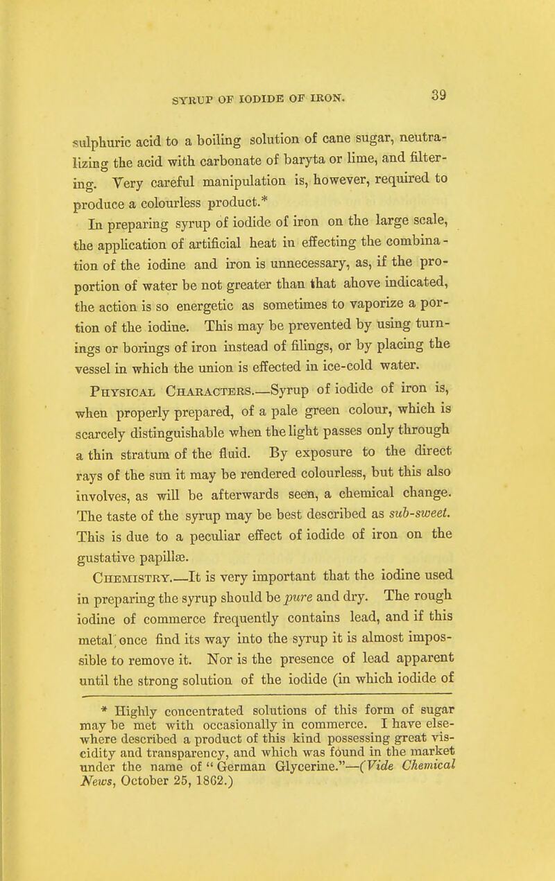 sulpliuric acid to a boiling solution of cane sugar, neutra- lizing the acid with carbonate of baryta or lime, and filter- ing. Very careful manipulation is, however, required to produce a colourless product.* In preparing syrup of iodide of iron on the large scale, the application of artificial heat in effecting the combina- tion of the iodine and iron is unnecessary, as, if the pro- portion of water be not greater than that above indicated, the action is so energetic as sometimes to vaporize a por- tion of the iodine. This may be prevented by using turn- ings or borings of iron instead of fiUngs, or by placing the vessel in which the union is effected in ice-cold water. Physical Characters—Syrup of iodide of iron is, when properly prepared, of a pale green colour, which is scarcely distinguishable when the light passes only through a thin stratum of the fluid. By exposure to the direct rays of the sun it may be rendered colourless, but this also involves, as will be afterwards seen, a chemical change. The taste of the syrup may be best described as sub-sweet. This is due to a peculiar effect of iodide of iron on the gustative papillae. Chemistry It is very important that the iodine used in preparing the syrup should be picre and dry. The rough iodine of commerce frequently contains lead, and if this metal; once find its way into the syrup it is almost impos- sible to remove it. Nor is the presence of lead apparent until the strong solution of the iodide (in which iodide of * Highly concentrated solutions of this form of sugar may be met with occasionally in commerce. I have else- where described a product of this kind possessing great vis- cidity and transparency, and which was found in the market under the name of  German Glycerine.—(Vide Chemical News, October 25, 1862.)
