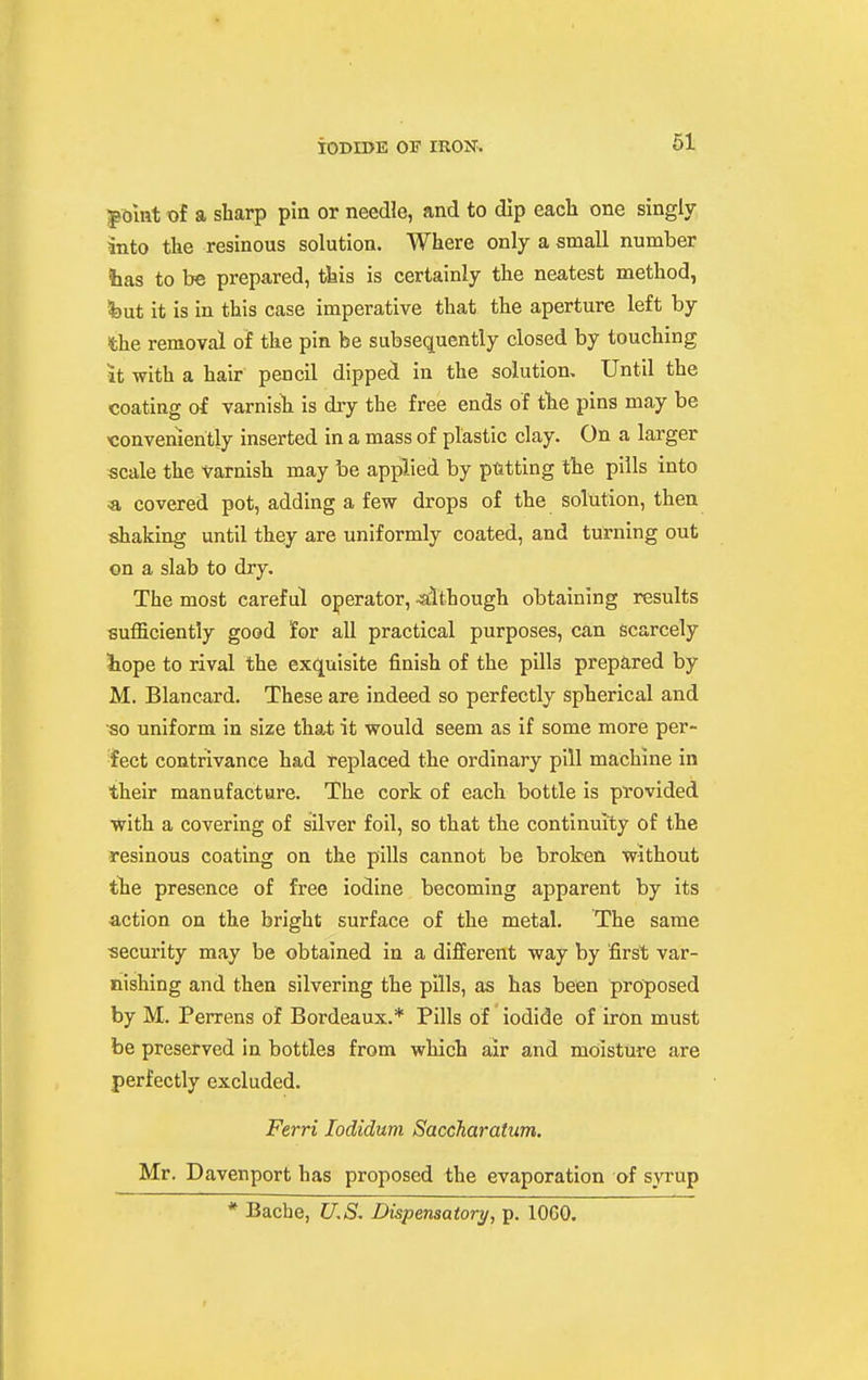 ^olnt of a sharp pia or needle, and to dip each one singly into the resinous solution. Where only a small number lias to be prepared, tiiis is certainly the neatest method, l»ut it is in this case imperative that the aperture left by the removal of the pin be subsequently closed by touching it -with a hair pencil dipped in the solution. Until the coating of varnisli is dry the free ends of the pins may be ■conveniently inserted in a mass of plastic clay. On a larger scale the varnish may be applied by pitting the pills into «, covered pot, adding a few drops of the solution, then shaking until they are uniformly coated, and turning out on a slab to dry. The most careful operator, -although obtaining results sufficiently good for all practical purposes, can scarcely iiope to rival the exquisite finish of the pills prepared by M. Blancard. These are indeed so perfectly spherical and so uniform in size that it would seem as if some more per- fect contrivance had replaced the ordinary pill machine in their manufacture. The cork of each bottle is provided with a covering of silver foil, so that the continuity of the resinous coating on the pills cannot be broken without tlie presence of free iodine becoming apparent by its action on the bright surface of the metal. The same security may be obtained in a different way by first var- nishing and then silvering the pills, as has been proposed by M. Perrens of Bordeaux.* Pills of iodide of iron must be preserved in bottles from which air and moisture are perfectly excluded. Ferri lodidum Saccharatum. Mr. Davenport has proposed the evaporation of svrup * Bache, U.S. Dispensatory, p. lOCO.