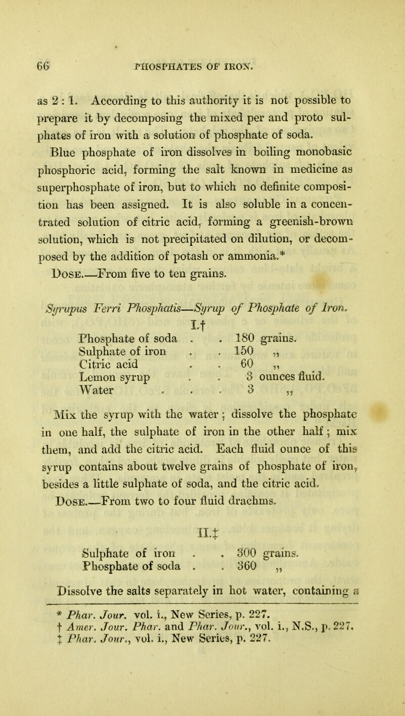 as 2 :1. According to this authority it is not possible to prepare it by decomposing the mixed per and proto sul- phates of iron with a solution of phosphate of soda. Blue phosphate of iron dissolves in boiling monobasic phosphoric acid, forming the salt known in medicine as superphosphate of iron, but to which no definite composi- tion has been assigned. It is also soluble in a concen- trated solution of citric acid, forming a greenish-brown solution, which is not precipitated on dilution, or decom- posed by the addition of potash or ammonia.* Dose From five to ten grains. Syrupus Ferri Phosphatis—Syrup of Phosphate of Iron, Phosphate of soda . . 180 grains. Sulphate of iron . .150 „ Citric acid . . 60 „ Lemon syrup . . 3 ounces fluid. Water . . . 3 „ Mix the syrup with the water; dissolve the phosphate in one half, the sulphate of iron in the other half; mix them, and add the citric acid. Each fluid ounce of this syrup contains about twelve grains of phosphate of iron^ besides a little sulphate of soda, and the citric acid. Dose From two to four fluid drachms. 11% Sulphate of iron . . 300 grains. Phosphate of soda . . 360 „ Dissolve the salts separately in hot water, containing a * Phar. Jour. vol. i., New Series, p. 227. t Amer. Jour. Phar. and Phar. Jour., vol. i., N.S., p. 227, X Phar. Jour., vol, i., New Scries, p. 227.