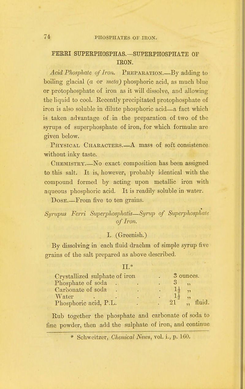 FERRI SUPERPHOSPHAS.—SUPERPHOSPHATE OF IRON. Acid Pliospliale of Iron. Preparation By adding to boiling glacial (a or rneta) phosphoric acid, as much blue or protophosphate of iron as it will dissolve, and allowing the liquid to cool. Recently precipitated protophosphate of iron is also soluble in dilute phosphoric acid—a fact which is taken advantage of in the preparation of two of the syrups of superphosphate of iron, for which formulae are given below. Physical Characters A mass of soft consistence without inky taste. Chemistry No exact composition has been assigned to this salt. It is, however, probably identical with the compound formed by acting upon metallic iron with aqueous phosphoric acid. It is readily soluble in water. Dose From five to ten grains. Syrupus Ferri Superjyhosphaiis—Syrup of Superphosphate o f Iron. I. (Greenish.) By dissolving in each fluid drachm of simple syrup five grains of the salt prepared as above described. II.* Crystallized sulphate of iron . 3 ounces. Phosphate of soda . . . 3 „ Carbonate of soda . . . 1^ „ Water . . . . 1^ ,, Phosphoric acid, P.L. . . 21 „ fluid. Rub together the phosphate and carbonate of soda to fine powder, then add the sulphate of iron, and continue