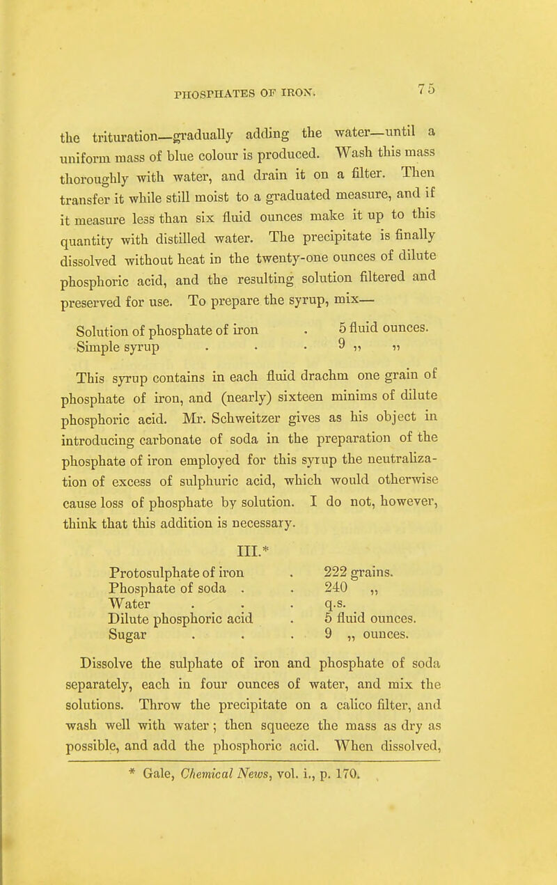 the trituration—gradually adding the water—until a uniform mass of blue colour is produced. Wash this mass thoroughly -with water, and drain it on a filter. Then transfer it while still moist to a graduated measure, and if it measure less than six fluid ounces make it up to this quantity with distilled water. The precipitate is finally dissolved without heat in the twenty-one ounces of dilute phosphoric acid, and the resulting solution filtered and preserved for use. To prepare the syrup, mix- Solution of phosphate of iron . 6 fluid ounces. Simple syrup . . • 9 n n This syrup contains in each fluid drachm one grain of phosphate of iron, and (nearly) sixteen minims of dilute phosphoric acid. Mr. Schweitzer gives as his object in introducing carbonate of soda in the preparation of the phosphate of iron employed for this syrup the neutraUza- tion of excess of sulphuric acid, which would otherwise cause loss of phosphate by solution. I do not, however, think that this addition is necessary. Dissolve the sulphate of iron and phosphate of soda separately, each in four ounces of water, and mix the solutions. Throw the precipitate on a calico filter, and wash well with water; then squeeze the mass as dry as possible, and add the phosphoric acid. When dissolved. III.* Protosulphate of iron Phosphate of soda . Water Dilute phosphoric acid Sugar 222 grains. 5 fluid ounces. 9 „ ounces. q.s.