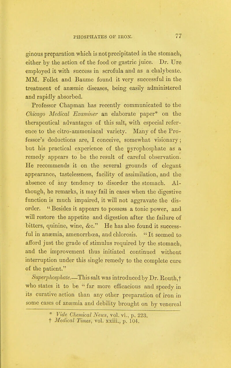 ginous preparation -which Is not precipitated in the stomach, either by the action of the food or gastric juice. Dr. Ure employed it with success in scrofula and as a chalybeate. MM. Follet and Baume found it very successful In the treatment of anaemic diseases, being easily administered and rapidly absorbed. Professor Chapman has recently communicated to the Chicago Medical Examiner an elaborate paper* on the therapeutical advantages of this salt, ■with especial refer- ence to the citro-ammoniacal variety. Many of the Pro- fessor's deductions are, I conceive, somewhat visionary; but his practical experience of the jpyrophosphate as a remedy appears to be the result of careful observation. He recommends It on the several grounds of elegant appearance, tastelessness, facility of assimilation, and the absence of any tendency to disorder the stomach. Al- though, he remarks. It may fail in cases when the digestive function is much Impaired, It will not aggravate the dis- order.  Besides It appears to possess a tonic power, and will restore the appetite and digestion after the failure of bitters, quinine, wine, &c. He has also found It success- ful in anaemia, amenorrhcea, and chlorosis.  It seemed to afford just the grade of stimulus required by the stomach, and the improvement thus initiated continued without interruption under this single remedy to the complete cure of the patient. SuperpJiosphate—This salt was Introduced by Dr. Eouth,t who states it to be  far more efficacious and speedy in its curative action than any other preparation of iron in some cases of anosmia and debility brought on by venereal * Vide Chemical Neivs, vol. vi,, p. 223. t Medical Times, vol. xxiii., p. 104.