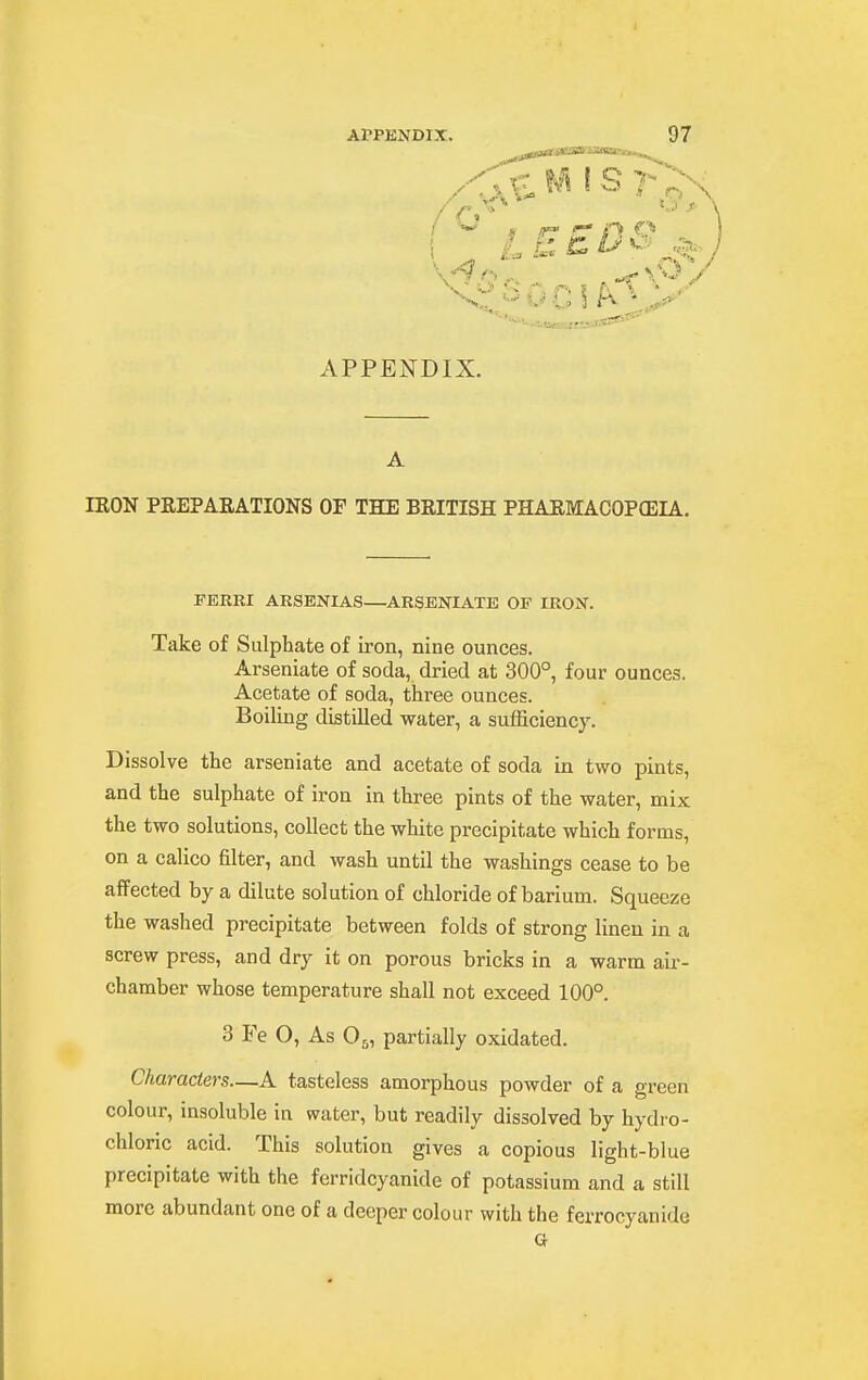 < ^ 9 nT n APPENDIX. A lEON PREPARATIONS OF THE BRITISH PHARMACOPOSIA. FERRI ARSENIAS—ARSENIATE OF IRON. Take of Sulphate of iron, nine ounces. Arseniate of soda, dried at 300° four ounces. Acetate of soda, three ounces. BoiHng distilled water, a sufficiency. Dissolve the arseniate and acetate of soda in two pints, and the sulphate of iron in three pints of the water, mix the two solutions, collect the white precipitate which forms, on a calico filter, and wash until the washings cease to be affected by a dilute solution of chloride of barium. Squeeze the washed precipitate between folds of strong linen in a screw press, and dry it on porous bricks in a warm air- chamber whose temperature shall not exceed 100°. 3 Fe O, As O5, partially oxidated. Characters—A tasteless amorphous powder of a green colour, insoluble in water, but readily dissolved by hydro- chloric acid. This solution gives a copious light-blue precipitate with the ferridcyanide of potassium and a still more abundant one of a deeper colour with the ferrocyanide G