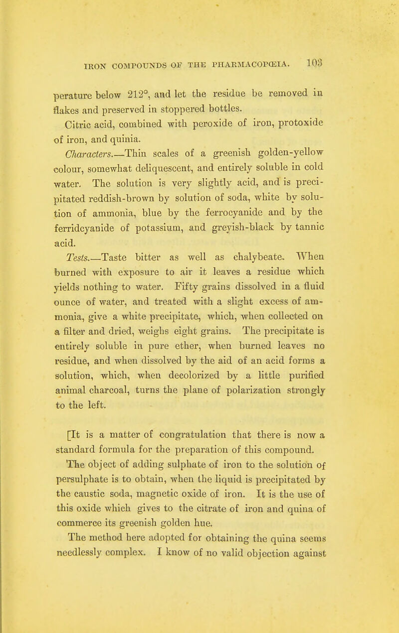 perature below 212° and let the residue be removed in flakes and preserved in stoppered bottles. Citric acid, combined with peroxide of iron, protoxide of iron, and quinia. Characters.—Thin scales of a greenish golden-yellow colour, somewhat deliquescent, and entirely soluble in cold water. The solution is very slightly acid, and is preci- pitated reddish-brown by solution of soda, white by solu- tion of ammonia, blue by the ferrocyanide and by the ferridcyanide of potassium, and greyish-black by tannic acid. Tests Taste bitter as well as chalybeate. When burned with exposure to air it leaves a residue which yields nothing to water. Fifty grains dissolved in a fluid ounce of water, and treated with a slight excess of am- monia, give a white precipitate, which, when collected on a filter and dried, weighs eight grains. The precipitate is entirely soluble in pure ether, when burned leaves no residue, and when dissolved by the aid of an acid forms a solution, which, when decolorized by a little purified animal charcoal, turns the plane of polarization strongly to the left. [It is a matter of congratulation that there is now a standard formula for the preparation of this compound. The object of adding sulphate of iron to the solution of persulphate is to obtain, when the liquid is precipitated by the caustic soda, magnetic oxide of iron. It is the use of this oxide which gives to the citrate of iron and quina of commerce its greenish golden hue. The method here adopted for obtaining the quina seems needlessly complex. I know of no valid objection against