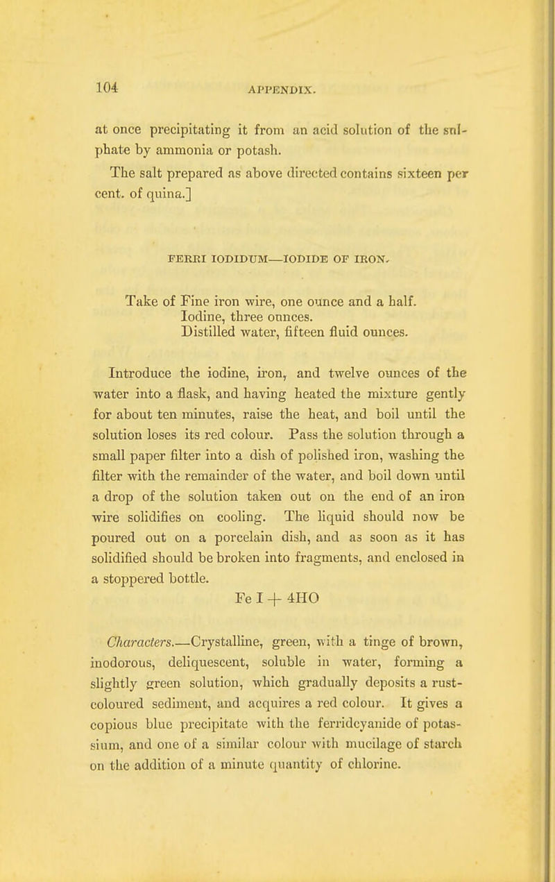 at once precipitating it from an acid solution of the snl- phate by ammonia or potash. The salt prepared as above directed contains sixteen per cent, of quina.] FERKI lODIDUM—IODIDE OF IRON, Take of Fine iron wire, one ounce and a half. Iodine, three omices. Distilled water, fifteen fluid ounces. Introduce the iodine, iron, and twelve ounces of the water into a flask, and having heated the mixture gently for about ten minutes, raise the heat, and boil until the solution loses its red colour. Pass the solution through a small paper filter into a dish of polished iron, washing the filter with the remainder of the water, and boil down until a drop of the solution taken out on the end of an iron wire solidifies on cooling. The liquid should now be poured out on a porcelain dish, and as soon as it has solidified should be broken into fragments, and enclosed in a stoppered bottle. Fe I + 4H0 Characters Crystalline, green, with a tinge of brown, inodorous, deliquescent, soluble in water, forming a slightly green solution, which gradually deposits a rust- coloured sediment, and acquires a red colour. It gives a copious blue precipitate with the ferridcyanide of potas- sium, and one of a similar colour with mucilage of starch on the addition of a minute quantity of chlorine.