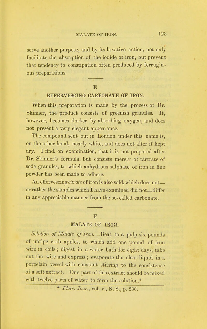 MALATE or IRON. serve another purpose, and by its laxative action, not only facilitate the absorption of the iodide of iron, but prevent that tendency to constipation often produced by ferrugin- ous preparations. E EFFERVESCING CARBONATE OF IRON. When this preparation is made by the process of Dr. Skinner, the product consists of greenish granules. It, however, becomes darker by absorbing oxygen, and does not present a very elegant appearance. The compound sent out in London under this name is, on the other hand, nearly white, and does not alter if kept dry. I find, on examination, that it is not prepared after Dr. Skinner's formula, but consists merely of tartrate of soda granules, to which anhydi'ous sulphate of iron in fine powder has been made to adhere. An effervescing aerate of iron is also sold, which does not— or rather the samples which I have examined did not differ in any appreciable manner from the so- called carbonate. F MALATE OF IROIT. Solution ofMalate of Iron—Beat to a pulp six pounds of unripe crab apples, to which add one pound of iron wire in coils ; digest in a water bath for eight days, take out the wire and express ; evaporate the clear liquid in a porcelain vessel with constant stirring to the consistence of a soft extract. One part of this extract should be mixed with twelve parts of water to form the solution.* * Phar. Jour., vol. v., N. S., p. 236.