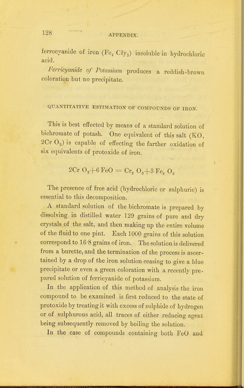 ferrocyanide of iron (Fe,, Ciy,) insoluble in hydrochloric acid. Ferricyanide of Potassium produces a reddish-brown coloration but no precipitate. QUANTITATIVE ESTIMATION OF COMPOUNDS OF IRON. This is best effected by means of a standard solution of bichromate of potash. One equivalent of this salt (KO, 2Cr O3) is capable of effecting the farther oxidation of six equivalents of protoxide of iron. 2Cr 03+6FeO = Cr, O3+3 Fe^ O3 The presence of free acid (hydrochloric or sulphuric) is essential to this decomposition. A standard solution of the bichromate is prepared by dissolving in distilled water 129 grains of pure and dry crystals of the salt, and then making up the entire volume of the fluid to one pint. Each 1000 grains of this solution correspond to 16 8 grains of iron. The solutionis delivered from a burette, and the termination of the process is ascer- tained by a drop of the iron solution ceasing to give a blue precipitate or even a green coloration with a recently pre- pared solution of ferricyanide of potassium. In the application of this method of analysis the iron compound to be examined is first reduced to the state of protoxide by treating it with excess of sulphide of hydrogen or of sulphurous acid, all traces of either reducing agent being subsequently removed by boiling the solution. In the case of compounds containing both FeO and