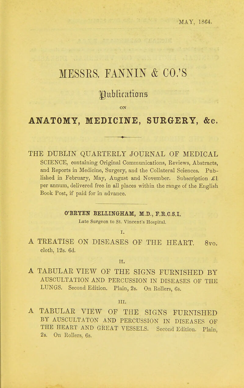 MAY, 1864. MESSES. FANNIN & CO.'S ON ANATOMY, MEDICINE, SURGERY, &c. THE DUBLIN QUARTEELY JOURNAL OF MEDICAL SCIENCE, containing Original Communications, Reviews, Abstracts, and Reports in Medicine, Surgery, and the Collateral Sciences. Pub- lished in February, May, August and November. Subscription £1 per annum, delivered free in aU places within the range of the English Book Post, if paid for in advance. O'BRYEN BELLINGHAM, M.D., F.R.C.S.I. Late Surgeon to St. Vincent's Hospital. I. A TREATISE ON DISEASES OF THE HEART. 8vo. cloth, 12s. 6d. II. A TABULAR VIEW OF THE SIGNS FURNISHED BY AUSCULTATION AND PERCUSSION IN DISEASES OF THE LUNGS. Second Edition. Plain, 2s. On Rollers, Gs. III. A TABULAR VIEW OF THE SIGNS FURNISHED BY AUSCULTATON AND PERCUSSION IN DISEASES OF THE HEART AND GREAT VESSELS. Second Edition. Plain, 23. On Rollers, 6s.