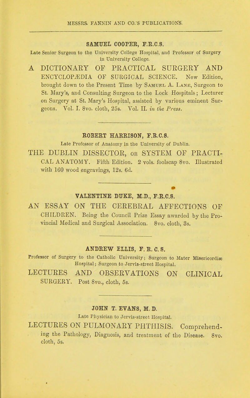 SAMUEL COOPER, F.R.C.S. Late Senior Surgeon to the University College Hospital, and Professor of Surgery in University College. A DICTIONARY OF PRACTICAL SURGERY AND ENCYCLOPEDIA OF SURGICAL SCIENCE. New Edition, brought down to the Present Time by Samukl A. Lanb, Surgeon to St. Mary's, and Consulting Surgeon to the Lock Hospitals; Lecturer on Surgery at St. Mary's Hospital, assisted by various eminent Sur- geons. Vol. I. 8vo. cloth, 25s. Vol. II. in the Press. ROBERT HARRISON, F.R.C.S. Late Professor of Anatomy in the University of Dublin. THE DUBLIN DISSECTOR, or SYSTEM OF PRACTI- CAL ANATOMY. Fifth Edition. 2 vols, foolscap 8vo. Illustrated with 160 wood engravings, 128. 6d. VALENTINE DUKE, M.D., F.R.C.S. AN ESSAY ON THE CEREBRAL AFFECTIONS OF CHILDREN. Being the Council Prize Essay awarded by the Pro- vincial Medical and Surgical Association. 8vo. cloth, 3s. ANDREW ELLIS, F. R. C. S. Professor of Surgery to the Catholic University; Surgeon to Mater Misericordise Hospital; Surgeon to Jer^as-sfreet Hospital. LECTURES AND OBSERVATIONS ON CLINICAL SURGERY. Post 8vo., cloth, 5s. JOHN T. EVANS, M. D. Late Physician to Jervis-street Hospital. LECTURES ON PULMONARY PHTHISIS. Comprehend- ing the Pathology, Diagnosis, and treatment of the Disease. 8vo. cloth, 5s.