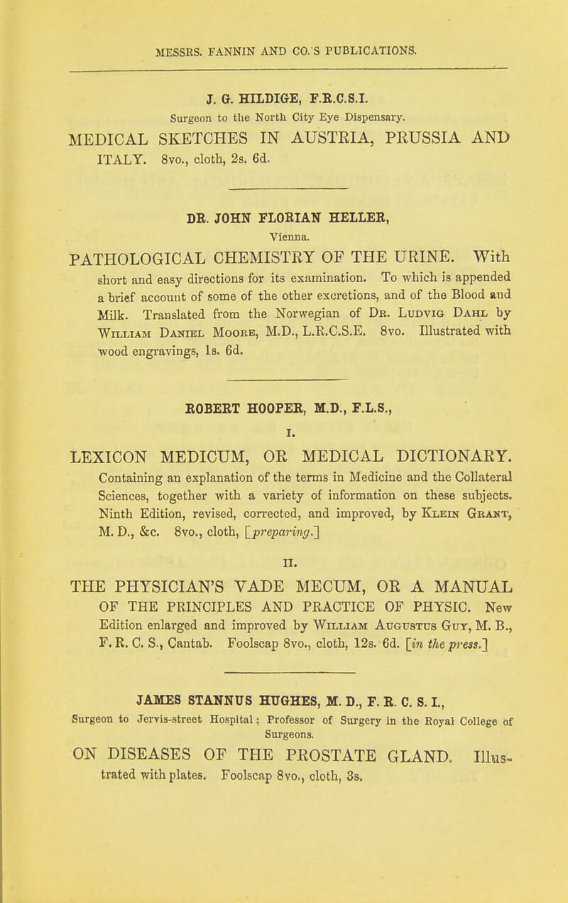 J. G. HILDIGE, F.E.C.S.I. Siirgeon to the North City Eye Dispensary. MEDICAL SKETCHES IN AUSTEIA, PRUSSIA AND ITALY. 8vo., cloth, 2s. 6d. DE. JOHN FLORIAN HELLER, Vienna. PATHOLOGICAL CHEMISTRY OF THE URINE. With short and easy directions for its examination. To which is appended a brief account of some of the other excretions, and of the Blood and Milk. Translated from the Norwegian of Dr. Lddvig Dahl by William Daniel Moore, M.D., L.R.C.S.E. 8vo. Illustrated with wood engravings, is. 6d. EGBERT HOOPER, M.D., F.L.S., I. LEXICON MEDICUM, OR MEDICAL DICTIONARY. Containing an explanation of the terms in Medicine and the Collateral Sciences, together with a variety of information on these subjects. Ninth Edition, revised, corrected, and improved, by Klein Grant, M. D., &c. 8vo., cloth, ^preparing.'] II. THE PHYSICIAN'S VADE MECUM, OR A MANUAL OF THE PRINCIPLES AND PRACTICE OF PHYSIC. New Edition enlarged and improved by William Augustus Guy, M. B., F. R. C. S., Cantab. Foolscap 8vo., cloth, 12s. 6d. [in the press.J JAMES STANNUS HUGHES, M. D., F. E. C. S. L, Surgeon to Jervis-street Hospital; Professor of Surgery in the Eoyal College of Surgeons. ON DISEASES OF THE PROSTATE GLAND. Illus- trated with plates. Foolscap Svo., cloth, 3s.