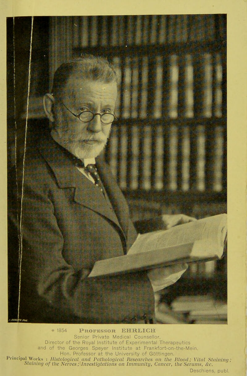 * 1854 Profbssor EHRlLECtl Senior Private Medical Counsellor, Director of the Royal Institute of Experimental Therapeutics and of the Georges Speyer Institute at Frankfort-on-the-Mein. Hon. Professor at the University of Gottingen. Principal Works : llislnlngical and I'alhokujical lieseavcltCH on the Blood; Vital Slaininq; Staining of the Neiues; Invcstijjlaliont! on Immunitij, Cancer, the Serunm, A-c. Deschiens, publ.